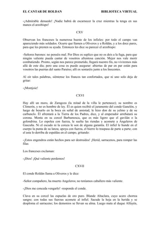 EL CANTAR DE ROLDAN BIBLIOTECA VIRTUAL
-¡Admirable denuedo! ¡Nadie habrá de escarnecer la cruz mientras la tenga en sus
manos el arzobispo!
CXV
Observan los franceses la numerosa hueste de los infieles: por todo el campo van
apareciendo más soldados. Ocurre que llamen a Oliveros y a Roldán, y a los doce pares,
para que les presten su ayuda. Entonces les dice su parecer el arzobispo:
-Señores barones: no penséis mal. Por Dios os suplico que no os deis a la fuga, para que
ningún valiente pueda cantar de vosotros afrentosa canción. Mejor nos vale morir
combatiendo. Pronto, según nos parece prometido, llegará nuestro fin, no viviremos más
allá de este día; pero una cosa os puedo asegurar: abiertas de par en par están para
vosotros las puertas del santo Paraíso; allí os sentaréis junto a los Inocentes.
Al oír tales palabras, siéntense los francos tan confortados, que ni uno solo deja de
gritar:
-¡Montjoie!
CXVI
Hay allí un moro, de Zaragoza (la mitad de la villa le pertenece); su nombre es
Climorín, y no es hombre de ley. Él es quien recibió el juramento del conde Ganelón, y
luego de besarlo en la boca en señal de amistad, le hizo don de su yelmo y de su
carbunclo. Él afrentará a la Tierra de los Padres, dice, y al emperador arrebatará su
corona. Monta en su corcel Barbamosca, que es más ligero que el gavilán o la
golondrina. Lo espolea con fuerza, le suelta las riendas y acomete a Angeleros de
Gascuña. Ni el escudo ni la coraza le son de alguna garantía. El infiel le hunde en el
cuerpo la punta de su lanza; apoya con fuerza, el hierro lo traspasa de parte a parte; con
el asta lo derriba de espaldas en el campo, gritando:
-¡Estos engendros están hechos para ser destruidos! ¡Herid, sarracenos, para romper las
filas
Los franceses exclaman:
-¡Dios! ¡Qué valiente perdemos!
CXVII
El conde Roldán llama a Oliveros y le dice:
-Señor compañero, ha muerto Angeleros; no teníamos caballero más valiente.
-¡Dios me conceda vengarlo! -responde el conde.
Clava en su corcel las espuelas de oro puro. Blande Altaclara, cuyo acero chorrea
sangre; con todas sus fuerzas acomete al infiel. Sacude la hoja en la herida y se
desploma el sarraceno; los demonios se llevan su alma. Luego mata al duque Alfayén,
 