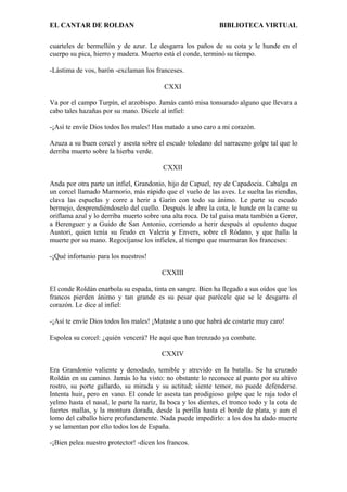 EL CANTAR DE ROLDAN BIBLIOTECA VIRTUAL
cuarteles de bermellón y de azur. Le desgarra los paños de su cota y le hunde en el
cuerpo su pica, hierro y madera. Muerto está el conde, terminó su tiempo.
-Lástima de vos, barón -exclaman los franceses.
CXXI
Va por el campo Turpín, el arzobispo. Jamás cantó misa tonsurado alguno que llevara a
cabo tales hazañas por su mano. Dícele al infiel:
-¡Así te envíe Dios todos los males! Has matado a uno caro a mi corazón.
Azuza a su buen corcel y asesta sobre el escudo toledano del sarraceno golpe tal que lo
derriba muerto sobre la hierba verde.
CXXII
Anda por otra parte un infiel, Grandonio, hijo de Capuel, rey de Capadocia. Cabalga en
un corcel llamado Marmorio, más rápido que el vuelo de las aves. Le suelta las riendas,
clava las espuelas y corre a herir a Garín con todo su ánimo. Le parte su escudo
bermejo, desprendiéndoselo del cuello. Después le abre la cota, le hunde en la carne su
oriflama azul y lo derriba muerto sobre una alta roca. De tal guisa mata también a Gerer,
a Berenguer y a Guido de San Antonio, corriendo a herir después al opulento duque
Austori, quien tenía su feudo en Valeria y Envers, sobre el Ródano, y que halla la
muerte por su mano. Regocíjanse los infieles, al tiempo que murmuran los franceses:
-¡Qué infortunio para los nuestros!
CXXIII
El conde Roldán enarbola su espada, tinta en sangre. Bien ha llegado a sus oídos que los
francos pierden ánimo y tan grande es su pesar que parécele que se le desgarra el
corazón. Le dice al infiel:
-¡Así te envíe Dios todos los males! ¡Mataste a uno que habrá de costarte muy caro!
Espolea su corcel: ¿quién vencerá? He aquí que han trenzado ya combate.
CXXIV
Era Grandonio valiente y denodado, temible y atrevido en la batalla. Se ha cruzado
Roldán en su camino. Jamás lo ha visto: no obstante lo reconoce al punto por su altivo
rostro, su porte gallardo, su mirada y su actitud; siente temor, no puede defenderse.
Intenta huir, pero en vano. El conde le asesta tan prodigioso golpe que le raja todo el
yelmo hasta el nasal, le parte la nariz, la boca y los dientes, el tronco todo y la cota de
fuertes mallas, y la montura dorada, desde la perilla hasta el borde de plata, y aun el
lomo del caballo hiere profundamente. Nada puede impedirlo: a los dos ha dado muerte
y se lamentan por ello todos los de España.
-¡Bien pelea nuestro protector! -dicen los francos.
 