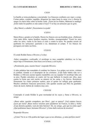 EL CANTAR DE ROLDAN BIBLIOTECA VIRTUAL
CXXV
La batalla se torna prodigiosa y precipitada. Los franceses combaten con vigor y coraje.
Cortan puños, costados, espaldas, desgarran las ropas hasta la carne viva y chorrea la
sangre en claros hilos sobre la hierba verde. ¡Tierra de los Padres, Mahoma te maldiga!
¡Entre todos los pueblos es más audaz el tuyo! Y no hay un sarraceno que no grite:
-¡Rey Marsil, a caballo! ¡Necesitamos tu ayuda!
CXXVI
Maravillosa y grande es la batalla. Hieren los francos con sus bruñidas picas. ¡Hubieseis
visto tanto dolor, tantos hombres muertos, heridos, ensangrentados! Yacen los unos
sobre los otros, vuelta la faz hacia el cielo o contra la tierra. No pueden resistir tal
quebranto los sarracenos: quiéranlo o no, abandonan el campo. Y los francos los
persiguen con todos sus bríos.
CXXVII
El conde Roldán llama a Oliveros y le dice:
-Señor compañero, confesadlo: el arzobispo es muy cumplido caballero; no lo hay
mejor bajo el firmamento; bien hiere con la lanza y con la pica.
-¡Prestémosle, pues, nuestro brazo! -responde Oliveros.
A tales palabras han reanudado el combate los francos. Los golpes son recios, violento
el combate. Grande es el desamparo de los cristianos. ¡Cuán bello habría sido ver a
Roldán y a Oliveros asestar tajantes mandobles con sus espadas! El arzobispo lidia con
su pica. Pueden calcularse en cuatro mil los que hallaron la muerte por ellos, pues
cuenta la Gesta que está escrito su número en las cartas y los breves. Resistieron
firmemente los cuatro primeros asaltos, pero el quinto les infligió gran quebranto.
Muchos caballeros franceses perecieron; sólo quedan sesenta que Dios ha guardado.
Antes de morir, habrán de venderse muy caro.
CXXVIII
Contempla el conde Roldán la gran mortandad de los suyos y llama a Oliveros, su
amigo:
-¡Buen señor, querido compañero, por Dios!, ¿qué os parece? ¡Ved cuántos bravos
yacen por tierra! ¡Buen motivo tenemos para apiadarnos de Francia, la dulce y bella!
¡Cuan desierta quedará, vacía de tales barones! Ah, rey amigo, ¿por qué no estáis aquí?
¿Qué podríamos hacer, hermano Oliveros? ¿Cómo darle noticias de nosotros?
Responde Oliveros:
-¿Cómo? No lo sé. Ello podría dar lugar a que se nos afrentase, ¡y antes prefiero morir!
CXXIX
 