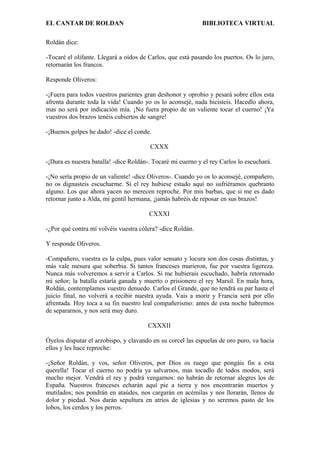 EL CANTAR DE ROLDAN BIBLIOTECA VIRTUAL
Roldán dice:
-Tocaré el olifante. Llegará a oídos de Carlos, que está pasando los puertos. Os lo juro,
retornarán los francos.
Responde Oliveros:
-¡Fuera para todos vuestros parientes gran deshonor y oprobio y pesará sobre ellos esta
afrenta durante toda la vida! Cuando yo os lo aconsejé, nada hicisteis. Hacedlo ahora,
mas no será por indicación mía. ¡No fuera propio de un valiente tocar el cuerno! ¡Ya
vuestros dos brazos tenéis cubiertos de sangre!
-¡Buenos golpes he dado! -dice el conde.
CXXX
-¡Dura es nuestra batalla! -dice Roldán-. Tocaré mi cuerno y el rey Carlos lo escuchará.
-¡No sería propio de un valiente! -dice Oliveros-. Cuando yo os lo aconsejé, compañero,
no os dignasteis escucharme. Si el rey hubiese estado aquí no sufriéramos quebranto
alguno. Los que ahora yacen no merecen reproche. Por mis barbas, que si me es dado
retornar junto a Alda, mi gentil hermana, ¡jamás habréis de reposar en sus brazos!
CXXXI
-¿Por qué contra mí volvéis vuestra cólera? -dice Roldán.
Y responde Oliveros.
-Compañero, vuestra es la culpa, pues valor sensato y locura son dos cosas distintas, y
más vale mesura que soberbia. Si tantos franceses murieron, fue por vuestra ligereza.
Nunca más volveremos a servir a Carlos. Si me hubierais escuchado, habría retornado
mi señor; la batalla estaría ganada y muerto o prisionero el rey Marsil. En mala hora,
Roldán, contemplamos vuestro denuedo. Carlos el Grande, que no tendrá su par hasta el
juicio final, no volverá a recibir nuestra ayuda. Vais a morir y Francia será por ello
afrentada. Hoy toca a su fin nuestro leal compañerismo: antes de esta noche habremos
de separarnos, y nos será muy duro.
CXXXII
Óyelos disputar el arzobispo, y clavando en su corcel las espuelas de oro puro, va hacia
ellos y les hace reproche:
-¡Señor Roldán, y vos, señor Oliveros, por Dios os ruego que pongáis fin a esta
querella! Tocar el cuerno no podría ya salvarnos, mas tocadlo de todos modos, será
mucho mejor. Vendrá el rey y podrá vengarnos: no habrán de retornar alegres los de
España. Nuestros franceses echarán aquí pie a tierra y nos encontrarán muertos y
mutilados; nos pondrán en ataúdes, nos cargarán en acémilas y nos llorarán, llenos de
dolor y piedad. Nos darán sepultura en atrios de iglesias y no seremos pasto de los
lobos, los cerdos y los perros.
 