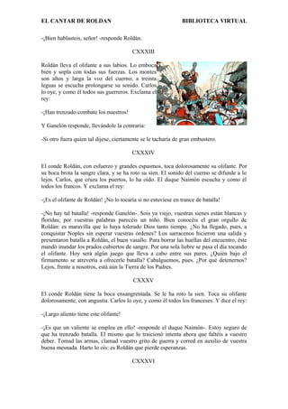 EL CANTAR DE ROLDAN BIBLIOTECA VIRTUAL
-¡Bien hablasteis, señor! -responde Roldán.
CXXXIII
Roldán lleva el olifante a sus labios. Lo emboca
bien y sopla con todas sus fuerzas. Los montes
son altos y larga la voz del cuerno; a treinta
leguas se escucha prolongarse su sonido. Carlos
lo oye, y como él todos sus guerreros. Exclama el
rey:
-¡Han trenzado combate los nuestros!
Y Ganelón responde, llevándole la contraria:
-Si otro fuera quien tal dijese, ciertamente se le tacharía de gran embustero.
CXXXIV
El conde Roldán, con esfuerzo y grandes espasmos, toca dolorosamente su olifante. Por
su boca brota la sangre clara, y se ha roto su sien. El sonido del cuerno se difunde a lo
lejos. Carlos, que cruza los puertos, lo ha oído. El duque Naimón escucha y como él
todos los francos. Y exclama el rey:
-¡Es el olifante de Roldán! ¡No lo tocaría si no estuviese en trance de batalla!
-¡No hay tal batalla! -responde Ganelón-. Sois ya viejo, vuestras sienes están blancas y
floridas; por vuestras palabras parecéis un niño. Bien conocéis el gran orgullo de
Roldán: es maravilla que lo haya tolerado Dios tanto tiempo. ¿No ha llegado, pues, a
conquistar Noples sin esperar vuestras órdenes? Los sarracenos hicieron una salida y
presentaron batalla a Roldán, el buen vasallo. Para borrar las huellas del encuentro, éste
mandó inundar los prados cubiertos de sangre. Por una sola liebre se pasa el día tocando
el olifante. Hoy será algún juego que lleva a cabo entre sus pares. ¿Quién bajo el
firmamento se atrevería a ofrecerle batalla? Cabalguemos, pues. ¿Por qué detenernos?
Lejos, frente a nosotros, está aún la Tierra de los Padres.
CXXXV
El conde Roldán tiene la boca ensangrentada. Se le ha roto la sien. Toca su olifante
dolorosamente, con angustia. Carlos lo oye, y como él todos los franceses. Y dice el rey:
-¡Largo aliento tiene este olifante!
-¡Es que un valiente se emplea en ello! -responde el duque Naimón-. Estoy seguro de
que ha trenzado batalla. El mismo que lo traicionó intenta ahora que faltéis a vuestro
deber. Tomad las armas, clamad vuestro grito de guerra y corred en auxilio de vuestra
buena mesnada. Harto lo oís: es Roldán que pierde esperanzas.
CXXXVI
 