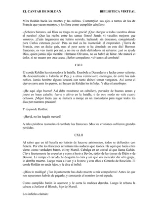 EL CANTAR DE ROLDAN BIBLIOTECA VIRTUAL
Mira Roldán hacia los montes y las colinas. Contemplan sus ojos a tantos de los de
Francia que yacen muertos, y los llora como cumplido caballero:
-¡Señores barones, así Dios os tenga en su gracia! ¡Que otorgue a todas vuestras almas
el paraíso! ¡Que las reciba entre las santas flores! Jamás vi vasallos mejores que
vosotros. ¡Cuán largamente me habéis servido, luchando sin descanso, conquistando
para Carlos extensos países! Para su mal os ha mantenido el emperador. ¡Tierra de
Francia, eres un dulce país, mas el peor azote te ha desolado en este día! Barones
franceses, os veo morir por mí, y no me es dado defenderos ni salvaros: ¡así os ayude
Dios, quien jamás dijo mentira! Hermano Oliveros, no os habré de faltar. Me matará el
dolor, si no muero por otra causa. ¡Señor compañero, volvamos al combate!
CXLI
El conde Roldán ha retornado a la batalla. Enarbola a Durandarte y lucha como valiente.
Ha descuartizado a Faldrón de Puy y a otros veinticuatro enemigos, de entre los más
nobles. Jamás hombre alguno deseará con tanto ahínco tomar venganza. Así como el
ciervo corre ante los perros, así huyen de Roldán los infieles. Y dice el arzobispo:
-¡He aquí algo bueno! Así debe mostrarse un caballero, portador de buenas armas y
jinete en buen caballo: fuerte y altivo en la batalla, o de otro modo no vale cuatro
ochavos. ¡Mejor fuera que se metiera a monje en un monasterio para rogar todos los
días por nuestros pecados!
Y responde Roldán:
-¡Herid, no les hagáis merced!
A tales palabras reanudan el combate los franceses. Mas los cristianos sufrieron grandes
pérdidas.
CXLII
Al saber que en tal batalla no habrán de hacerse prisioneros, todos se defienden con
fiereza. Por ello los franceses se tornan más audaces que leones. He aquí que hacia ellos
viene, como verdadero barón, el rey Marsil. Cabalga en un corcel al que llama Gañún.
Clava fuertemente las espuelas y corre a herir a Bevón, señor de las tierras de Dijón y de
Beaune. Le rompe el escudo, le desgarra la cota y sin que sea menester dar otro golpe,
lo derriba muerto. Luego mata a Ivon y a Ivores; y con ellos a Gerardo de Rosellón. El
conde Roldán no anda lejos, y le dice al infiel:
-¡Dios te maldiga! ¡Tan injustamente has dado muerte a mis compañeros! Antes de que
nos separemos habrás de pagarlo, y conocerás el nombre de mi espada.
Como cumplido barón lo acomete y le corta la muñeca derecha. Luego le rebana la
cabeza a Jurfaret el Blondo, hijo de Marsil.
Los infieles claman:
 