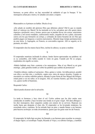 EL CANTAR DE ROLDAN BIBLIOTECA VIRTUAL
hermoso, su porte altivo: no hay necesidad de señalarlo al que lo busque. Y los
mensajeros echan pie a tierra y lo saludan con amor y respeto.
IX
Blancandrín es el primero en hablar. Dícele al rey:
-¡Os saludo en nombre del glorioso Dios que debemos adorar! Oíd lo que os manda
decir el valeroso rey Marsil. Se ha instruido en la ley salvadora; por ello quiere daros
riquezas a profusión, osos y leones, perros que se pueden llevar con correa, setecientos
camellos y mil azores mudados, cuatrocientas mulas, cargadas de oro y plata, cincuenta
carros con los que formaréis un cortejo, y colmados de tantos besantes de oro fino que
podréis pagar con largueza a vuestros mercenarios. Durante largo tiempo permanecisteis
en esta tierra. A Aquisgrán, en Francia, os convendría regresar. Allí os seguirá, os lo
promete, mi señor.
El emperador alza las manos hacia Dios, inclina la cabeza y se pone a meditar.
X
El emperador mantiene inclinada la cabeza. Jamás fueron apresuradas sus palabras: tal
es su costumbre, sólo habla cuando le viene en gana. Cuando por fin se yergue,
resplandece de orgullo su rostro.
-Habéis hablado muy bien -contesta a los mensajeros-. Mas el rey Marsil es mi gran
enemigo. ¿Qué garantía tendré yo sobre las palabras que acabáis de pronunciar?
-Tendréis rehenes -replica el sarraceno-. Diez, quince o veinte. Así deba perecer, pondré
con ellos a un hijo mío, y recibiréis, según creo, otros de mayor alcurnia. Cuando os
encontréis en vuestro soberbio palacio, durante la gran fiesta de San Miguel del Peligro,
estará junto a vos mi señor, os lo asegura. Allí, en vuestras fuentes, que Dios hizo para
vos, quiere recibir el bautismo.
Responde Carlos:
-Quizá pueda alcanzar aún la salvación.
XI
La tarde es hermosa y luce claro el sol. Carlos ordena que las diez mulas sean
conducidas al establo y hace levantar una tienda en el gran vergel. Allí dará albergue a
los diez mensajeros; doce sargentos cuidan con esmero de su servicio. Reposan esa
noche hasta que despunta el claro día. El emperador se ha levantado temprano; ha
escuchado misa y maitines. Se ha retirado bajo un pino y manda llamar a sus barones
para hacerse aconsejar: en toda circunstancia, quiere que sus guías sean los de Francia.
XII
El emperador Se halla bajo un pino; ha llamado a sus barones para escuchar su consejo;
el duque Ogier y el arzobispo Turpín, Ricardo el Viejo y su sobrino Enrique, y también
 