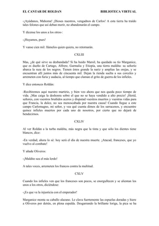 EL CANTAR DE ROLDAN BIBLIOTECA VIRTUAL
-¡Ayúdanos, Mahoma! ¡Dioses nuestros, vengadnos de Carlos! A esta tierra ha traído
tales felones que así deban morir, no abandonarán el campo.
Y dícense los unos a los otros-:
-¡Huyamos, pues!
Y vanse cien mil: llámelos quien quiera, no retornarán.
CXLIII
Mas, ¿de qué sirve su desbandada? Si ha huido Marsil, ha quedado su tío Marganice,
que es dueño de Cartago, Alfrere, Garmalia y Etiopía, una tierra maldita: su señorío
abarca la raza de los negros. Tienen éstos grande la nariz y amplias las orejas, y se
encuentran allí juntos más de cincuenta mil. Dejan la rienda suelta a sus corceles y
arremeten con furia y audacia, al tiempo que claman el grito de guerra de los infieles.
Y dice entonces Roldán:
-Recibiremos aquí nuestro martirio, y bien veo ahora que nos queda poco tiempo de
vida. ¡Mas caiga la deshonra sobre el que no se haya vendido a alto precio! ¡Herid,
señores, con vuestros bruñidos aceros y disputad vuestros muertos y vuestras vidas para
que Francia, la dulce, no sea menoscabada por nuestra causa! Cuando llegue a este
campo Carlomagno, mi señor, y vea qué cuenta dimos de los sarracenos, y encuentre
quince infieles muertos por cada uno de nosotros, por cierto que no dejará de
bendecirnos.
CXLIV
Al ver Roldán a la turba maldita, más negra que la tinta y que sólo los dientes tiene
blancos, dice:
-En verdad, ahora lo sé: hoy será el día de nuestra muerte. ¡Atacad, franceses, que yo
vuelvo al combate!
Y añade Oliveros:
-¡Maldito sea el más lerdo!
A tales voces, arremeten los francos contra la multitud.
CXLV
Cuando los infieles ven que los franceses son pocos, se enorgullecen y se alientan los
unos a los otros, diciéndose:
-¡Es que va la injusticia con el emperador!
Marganice monta su caballo alazano. Le clava fuertemente las espuelas doradas y hiere
a Oliveros por detrás, en plena espalda. Desgarrando la brillante loriga, la pica se ha
 