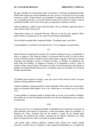 EL CANTAR DE ROLDAN BIBLIOTECA VIRTUAL
He aquí a Roldán sin conocimiento sobre su montura y a Oliveros mortalmente herido.
Perdió tanta sangre que se han empañado sus ojos: ya no ve, ni de lejos ni de cerca, para
reconocer a nadie. Al aproximarse a su compañero, lo golpea sobre el yelmo cubierto de
oro y de piedras preciosas, y se lo parte hasta el nasal, mas sin herirle la cabeza. Ante la
acometida, Roldán vuelve hacia él sus ojos y le pregunta con dulzura y afecto:
-Señor compañero, ¿sabéis lo que estáis haciendo? ¡Soy yo, Roldán, aquel que tanto os
ama! ¡Nunca recibí vuestro reto!
-Oigo ahora vuestra voz -responde Oliveros-. Mas no os ven mis ojos: ¡plegué a Dios,
nuestro Señor, no apartar de vos los suyos! Os he herido, perdonádmelo.
-No me habéis causado daño -responde Roldán-. Os perdono aquí y ante Dios.
A estas palabras, se inclinan el uno hacia el otro. Y así se separan, con gran afecto.
CL
Siente Oliveros la angustia de la muerte. Se le ponen en blanco los ojos, va perdiendo el
oído y se apaga su vista. Baja del caballo y se recuesta sobre la tierra. En alta voz hace
acto de contrición, juntas y alzadas al cielo ambas manos, rogando a Dios que le otorgue
el paraíso, que bendiga a Carlos y a Francia, la dulce, y a Roldán, su compañero, por
sobre todos los hombres. Le flaquea el corazón, se le desprende el yelmo y todo su
cuerpo se abate contra la tierra. Ha muerto el conde, no ha demorado por más tiempo su
partida; el esforzado Roldán llora por él y se lamenta; nunca os será dado ver en la tierra
hombre más dolorido.
CLI
Ve Roldán que ha muerto su amigo, y que yace con el rostro contra el suelo. Con gran
dulzura, le dirige palabras de adiós:
-¡Señor compañero, lástima grande de vuestra intrepidez! Días y años nos vieron juntos:
jamás me causasteis daño alguno, ni yo a vos. Ahora que os veo muerto, me es ya dolor
vivir.
A estas palabras, el marqués pierde el sentido sobre su corcel, cuyo nombre es Briador.
Sus estribos de oro fino lo mantienen derecho en la silla: por dondequiera que se incline,
no podrá caer.
CLII
Antes de volver en sí y reanimarse Roldán, recobrándose de su desmayo, lo alcanza un
gran infortunio: han muerto los franceses, a todos ha perdido, menos al arzobispo y a
Gualterio de Ulmo. Gualterio bajó de los montes y contra los de España peleó
reciamente. Sus hombres han muerto, vencidos por los infieles. Quiéralo o no, debe
darse a la fuga hacia los valles, invocando la ayuda de Roldán:
-¡Ah, gentil conde, valiente caballero! ¿Dónde estás? ¡Nunca tuve miedo cuando
estuviste a mi lado! Soy yo, Gualterio, el que conquistó Monteagudo; yo, el sobrino de
 