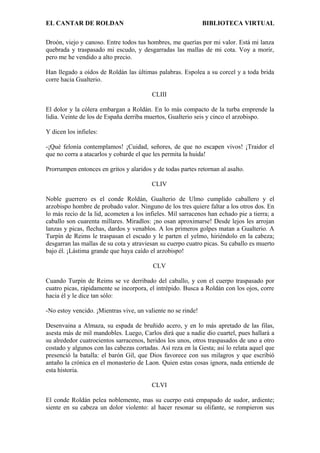 EL CANTAR DE ROLDAN BIBLIOTECA VIRTUAL
Droón, viejo y canoso. Entre todos tus hombres, me querías por mi valor. Está mi lanza
quebrada y traspasado mi escudo, y desgarradas las mallas de mi cota. Voy a morir,
pero me he vendido a alto precio.
Han llegado a oídos de Roldán las últimas palabras. Espolea a su corcel y a toda brida
corre hacia Gualterio.
CLIII
El dolor y la cólera embargan a Roldán. En lo más compacto de la turba emprende la
lidia. Veinte de los de España derriba muertos, Gualterio seis y cinco el arzobispo.
Y dicen los infieles:
-¡Qué felonía contemplamos! ¡Cuidad, señores, de que no escapen vivos! ¡Traidor el
que no corra a atacarlos y cobarde el que les permita la huida!
Prorrumpen entonces en gritos y alaridos y de todas partes retornan al asalto.
CLIV
Noble guerrero es el conde Roldán, Gualterio de Ulmo cumplido caballero y el
arzobispo hombre de probado valor. Ninguno de los tres quiere faltar a los otros dos. En
lo más recio de la lid, acometen a los infieles. Mil sarracenos han echado pie a tierra; a
caballo son cuarenta millares. Miradlos: ¡no osan aproximarse! Desde lejos les arrojan
lanzas y picas, flechas, dardos y venablos. A los primeros golpes matan a Gualterio. A
Turpín de Reims le traspasan el escudo y le parten el yelmo, hiriéndolo en la cabeza;
desgarran las mallas de su cota y atraviesan su cuerpo cuatro picas. Su caballo es muerto
bajo él. ¡Lástima grande que haya caído el arzobispo!
CLV
Cuando Turpín de Reims se ve derribado del caballo, y con el cuerpo traspasado por
cuatro picas, rápidamente se incorpora, el intrépido. Busca a Roldán con los ojos, corre
hacia él y le dice tan sólo:
-No estoy vencido. ¡Mientras vive, un valiente no se rinde!
Desenvaina a Almaza, su espada de bruñido acero, y en lo más apretado de las filas,
asesta más de mil mandobles. Luego, Carlos dirá que a nadie dio cuartel, pues hallará a
su alrededor cuatrocientos sarracenos, heridos los unos, otros traspasados de uno a otro
costado y algunos con las cabezas cortadas. Así reza en la Gesta; así lo relata aquel que
presenció la batalla: el barón Gil, que Dios favorece con sus milagros y que escribió
antaño la crónica en el monasterio de Laon. Quien estas cosas ignora, nada entiende de
esta historia.
CLVI
El conde Roldán pelea noblemente, mas su cuerpo está empapado de sudor, ardiente;
siente en su cabeza un dolor violento: al hacer resonar su olifante, se rompieron sus
 