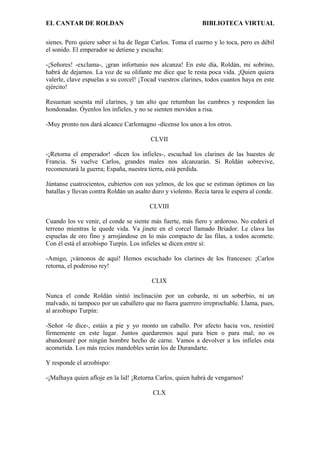 EL CANTAR DE ROLDAN BIBLIOTECA VIRTUAL
sienes. Pero quiere saber si ha de llegar Carlos. Toma el cuerno y lo toca, pero es débil
el sonido. El emperador se detiene y escucha:
-¡Señores! -exclama-, ¡gran infortunio nos alcanza! En este día, Roldán, mi sobrino,
habrá de dejarnos. La voz de su olifante me dice que le resta poca vida. ¡Quien quiera
valerle, clave espuelas a su corcel! ¡Tocad vuestros clarines, todos cuantos haya en este
ejército!
Resuenan sesenta mil clarines, y tan alto que retumban las cumbres y responden las
hondonadas. Óyenlos los infieles, y no se sienten movidos a risa.
-Muy pronto nos dará alcance Carlomagno -dícense los unos a los otros.
CLVII
-¡Retorna el emperador! -dicen los infieles-, escuchad los clarines de las huestes de
Francia. Si vuelve Carlos, grandes males nos alcanzarán. Si Roldán sobrevive,
recomenzará la guerra; España, nuestra tierra, está perdida.
Júntanse cuatrocientos, cubiertos con sus yelmos, de los que se estiman óptimos en las
batallas y llevan contra Roldán un asalto duro y violento. Recia tarea le espera al conde.
CLVIII
Cuando los ve venir, el conde se siente más fuerte, más fiero y ardoroso. No cederá el
terreno mientras le quede vida. Va jinete en el corcel llamado Briador. Le clava las
espuelas de oro fino y arrojándose en lo más compacto de las filas, a todos acomete.
Con él está el arzobispo Turpín. Los infieles se dicen entre sí:
-Amigo, ¡vámonos de aquí! Hemos escuchado los clarines de los franceses: ¡Carlos
retorna, el poderoso rey!
CLIX
Nunca el conde Roldán sintió inclinación por un cobarde, ni un soberbio, ni un
malvado, ni tampoco por un caballero que no fuera guerrero irreprochable. Llama, pues,
al arzobispo Turpín:
-Señor -le dice-, estáis a pie y yo monto un caballo. Por afecto hacia vos, resistiré
firmemente en este lugar. Juntos quedaremos aquí para bien o para mal; no os
abandonaré por ningún hombre hecho de carne. Vamos a devolver a los infieles esta
acometida. Los más recios mandobles serán los de Durandarte.
Y responde el arzobispo:
-¡Malhaya quien afloje en la lid! ¡Retorna Carlos, quien habrá de vengarnos!
CLX
 
