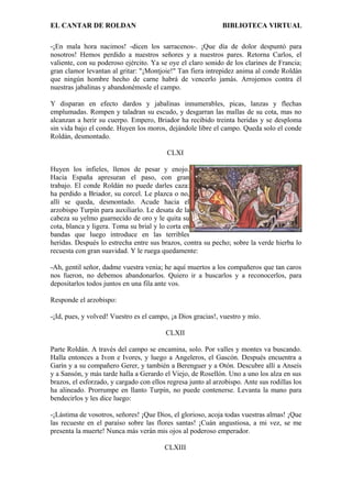 EL CANTAR DE ROLDAN BIBLIOTECA VIRTUAL
-¡En mala hora nacimos! -dicen los sarracenos-. ¡Que día de dolor despuntó para
nosotros! Hemos perdido a nuestros señores y a nuestros pares. Retorna Carlos, el
valiente, con su poderoso ejército. Ya se oye el claro sonido de los clarines de Francia;
gran clamor levantan al gritar: "¡Montjoie!" Tan fiera intrepidez anima al conde Roldán
que ningún hombre hecho de carne habrá de vencerlo jamás. Arrojemos contra él
nuestras jabalinas y abandonémosle el campo.
Y disparan en efecto dardos y jabalinas innumerables, picas, lanzas y flechas
emplumadas. Rompen y taladran su escudo, y desgarran las mallas de su cota, mas no
alcanzan a herir su cuerpo. Empero, Briador ha recibido treinta heridas y se desploma
sin vida bajo el conde. Huyen los moros, dejándole libre el campo. Queda solo el conde
Roldán, desmontado.
CLXI
Huyen los infieles, llenos de pesar y enojo.
Hacia España apresuran el paso, con gran
trabajo. El conde Roldán no puede darles caza:
ha perdido a Briador, su corcel. Le plazca o no,
allí se queda, desmontado. Acude hacia el
arzobispo Turpín para auxiliarlo. Le desata de la
cabeza su yelmo guarnecido de oro y le quita su
cota, blanca y ligera. Toma su brial y lo corta en
bandas que luego introduce en las terribles
heridas. Después lo estrecha entre sus brazos, contra su pecho; sobre la verde hierba lo
recuesta con gran suavidad. Y le ruega quedamente:
-Ah, gentil señor, dadme vuestra venia; he aquí muertos a los compañeros que tan caros
nos fueron, no debemos abandonarlos. Quiero ir a buscarlos y a reconocerlos, para
depositarlos todos juntos en una fila ante vos.
Responde el arzobispo:
-¡Id, pues, y volved! Vuestro es el campo, ¡a Dios gracias!, vuestro y mío.
CLXII
Parte Roldán. A través del campo se encamina, solo. Por valles y montes va buscando.
Halla entonces a Ivon e Ivores, y luego a Angeleros, el Gascón. Después encuentra a
Garín y a su compañero Gerer, y también a Berenguer y a Otón. Descubre allí a Anseís
y a Sansón, y más tarde halla a Gerardo el Viejo, de Rosellón. Uno a uno los alza en sus
brazos, el esforzado, y cargado con ellos regresa junto al arzobispo. Ante sus rodillas los
ha alineado. Prorrumpe en llanto Turpín, no puede contenerse. Levanta la mano para
bendecirlos y les dice luego:
-¡Lástima de vosotros, señores! ¡Que Dios, el glorioso, acoja todas vuestras almas! ¡Que
las recueste en el paraíso sobre las flores santas! ¡Cuán angustiosa, a mi vez, se me
presenta la muerte! Nunca más verán mis ojos al poderoso emperador.
CLXIII
 