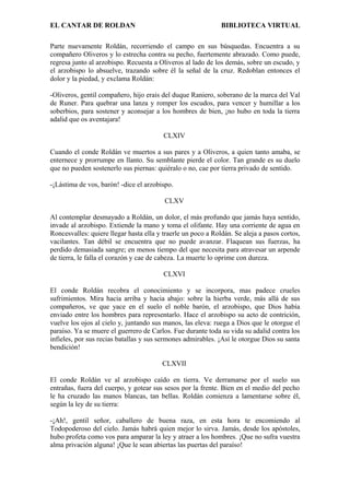 EL CANTAR DE ROLDAN BIBLIOTECA VIRTUAL
Parte nuevamente Roldán, recorriendo el campo en sus búsquedas. Encuentra a su
compañero Oliveros y lo estrecha contra su pecho, fuertemente abrazado. Como puede,
regresa junto al arzobispo. Recuesta a Oliveros al lado de los demás, sobre un escudo, y
el arzobispo lo absuelve, trazando sobre él la señal de la cruz. Redoblan entonces el
dolor y la piedad, y exclama Roldán:
-Oliveros, gentil compañero, hijo erais del duque Raniero, soberano de la marca del Val
de Runer. Para quebrar una lanza y romper los escudos, para vencer y humillar a los
soberbios, para sostener y aconsejar a los hombres de bien, ¡no hubo en toda la tierra
adalid que os aventajara!
CLXIV
Cuando el conde Roldán ve muertos a sus pares y a Oliveros, a quien tanto amaba, se
enternece y prorrumpe en llanto. Su semblante pierde el color. Tan grande es su duelo
que no pueden sostenerlo sus piernas: quiéralo o no, cae por tierra privado de sentido.
-¡Lástima de vos, barón! -dice el arzobispo.
CLXV
Al contemplar desmayado a Roldán, un dolor, el más profundo que jamás haya sentido,
invade al arzobispo. Extiende la mano y toma el olifante. Hay una corriente de agua en
Roncesvalles: quiere llegar hasta ella y traerle un poco a Roldán. Se aleja a pasos cortos,
vacilantes. Tan débil se encuentra que no puede avanzar. Flaquean sus fuerzas, ha
perdido demasiada sangre; en menos tiempo del que necesita para atravesar un arpende
de tierra, le falla el corazón y cae de cabeza. La muerte lo oprime con dureza.
CLXVI
El conde Roldán recobra el conocimiento y se incorpora, mas padece crueles
sufrimientos. Mira hacia arriba y hacia abajo: sobre la hierba verde, más allá de sus
compañeros, ve que yace en el suelo el noble barón, el arzobispo, que Dios había
enviado entre los hombres para representarlo. Hace el arzobispo su acto de contrición,
vuelve los ojos al cielo y, juntando sus manos, las eleva: ruega a Dios que le otorgue el
paraíso. Ya se muere el guerrero de Carlos. Fue durante toda su vida su adalid contra los
infieles, por sus recias batallas y sus sermones admirables. ¡Así le otorgue Dios su santa
bendición!
CLXVII
El conde Roldán ve al arzobispo caído en tierra. Ve derramarse por el suelo sus
entrañas, fuera del cuerpo, y gotear sus sesos por la frente. Bien en el medio del pecho
le ha cruzado las manos blancas, tan bellas. Roldán comienza a lamentarse sobre él,
según la ley de su tierra:
-¡Ah!, gentil señor, caballero de buena raza, en esta hora te encomiendo al
Todopoderoso del cielo. Jamás habrá quien mejor lo sirva. Jamás, desde los apóstoles,
hubo profeta como vos para amparar la ley y atraer a los hombres. ¡Que no sufra vuestra
alma privación alguna! ¡Que le sean abiertas las puertas del paraíso!
 
