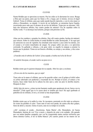 EL CANTAR DE ROLDAN BIBLIOTECA VIRTUAL
CLXVIII
Siente Roldán que se aproxima su muerte. Por los oídos se le derraman los sesos. Ruega
a Dios por sus pares, para que los llame a Él; y luego, por sí mismo, invoca al ángel
Gabriel. Toma el olifante, para que nadie pueda hacerle reproche, y con la otra mano se
aferra a Durandarte, su espada. A través de un barbecho, se encamina hacia España,
recorriendo poco más que el alcance de un tiro de ballesta. Trepa por un altozano. Allí,
bajo dos hermosos árboles, hay cuatro gradas de mármol. Cae de espaldas sobre la
hierba verde. Y se desmaya nuevamente, porque está próximo su fin.
CLXIX
Altas son las cumbres y grandes los árboles. Hay allí cuatro gradas, hechas de mármol,
que relucen. Sobre la verde hierba el conde Roldán ha caído desmayado. Y he aquí que
un sarraceno no cesa de vigilarlo; ha simulado estar muerto y yace entre los demás, con
el cuerpo y el rostro manchados de sangre. Se yergue sobre sus pies y se aproxima
corriendo. Es gallardo y robusto, y de gran valor; su orgullo lo empuja a cometer la
locura que lo perderá. Toma en sus brazos a Roldán, su cuerpo y sus armas, y dice estas
palabras:
-¡Vencido está el sobrino de Carlos! ¡Esta espada a Arabia me la he de llevar!
Al sentirlo forcejear, el conde vuelve un poco en sí.
CLXX
Roldán siente que lo quieren despojar de su espada. Abre los ojos y exclama:
-¡Tú no eres de los nuestros, que yo sepa!
Tiene aún en la mano el olifante, que no ha querido soltar; con él golpea al infiel sobre
su yelmo adornado con pedrerías y recamado de oro. Rompe el acero, el cráneo y los
huesos, hace rodar fuera de la cabeza los dos ojos y ante sus pies lo derriba muerto.
Después le dice:
-Infiel, hijo de siervo, ¿cómo tuviste bastante osadía para apoderarte de mí, fuera o no tu
derecho? ¡Todo aquel que te lo oyera decir te tendría por loco! He aquí quebrado el
pabellón de mi olifante; el oro y el cristal se han desprendido.
CLXXI
Roldán siente que se le nubla la vista. Se incorpora, poniendo en ello todo su esfuerzo.
Su rostro ha perdido el color. Tiene ante él una roca parda; da contra ella diez golpes,
lleno de dolor y encono. Gime el acero, mas no se rompe ni se mella.
-¡Ah! -exclama el conde-. ¡Socórreme, Santa María! ¡Ah, Durandarte, mi buena
Durandarte, lástima de vos! Voy a morir, y dejaréis de estar a mi cuidado. ¡He ganado
por vos tantas batallas campales, por vos he conquistado tantos anchos territorios que
ahora domina Carlos, el de la barba blanca! ¡No caeréis jamás en las manos de un
 