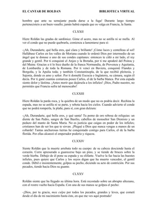 EL CANTAR DE ROLDAN BIBLIOTECA VIRTUAL
hombre que ante su semejante pueda darse a la fuga! Durante largo tiempo
pertenecisteis a un buen vasallo; jamás habrá espada que os valga en Francia, la Santa.
CLXXII
Hiere Roldán las gradas de sardónice. Gime el acero, mas no se astilla ni se mella. Al
ver el conde que no puede quebrarla, comienza a lamentarse para sí:
-¡Ah, Durandarte, qué bella eres, qué clara y brillante! ¡Cómo luces y centelleas al sol!
Hallábase Carlos en los valles de Moriana cuando le ordenó Dios por intermedio de un
ángel que te donase a uno de sus condes capitanes: entonces te ciñó a mi lado, el rey
grande y gentil. Por ti conquisté el Anjeo y la Bretaña, por ti me apoderé del Poitou y
del Maine. Gracias a ti lo hice dueño de la franca Normandía, de Provenza y Aquitania,
de Lombardía y de toda la Romana. Por ti vencí en Baviera, conquisté Flandes y
Borgoña, y la Apulia toda; y también Constantinopla, de la que recibió pleitesía, y
Sajonia, donde es amo y señor. Por ti domeñé Escocia e Inglaterra, su cámara, según él
decía. Por ti gané cuantas comarcas posee Carlos, el de la barba blanca. Por esta espada
siento dolor y lástima. ¡Antes morir que dejársela a los infieles! ¡Dios, Padre nuestro, no
permitáis que Francia sufra tal menoscabo!
CLXXIII
Hiere Roldán la parda roca, y la quiebra de un modo que no os podría decir. Rechina la
espada, mas no se astilla ni se parte, y rebota hacia los cielos. Cuando advierte el conde
que no podrá romperla, la plañe, para sí, con gran dulzura:
-¡Ah, Durandarte, qué bella eres, y qué santa! Tu pomo de oro rebosa de reliquias: un
diente de San Pedro, sangre de San Basilio, cabellos de monseñor San Dionisio y un
pedazo del manto de Santa María. No es justicia que caigas en poder de los infieles;
cristianos han de ser los que te sirvan. ¡Plegué a Dios que nunca vengas a manos de un
cobarde! Tantas anchurosas tierras he conquistado contigo para Carlos, el de la barba
florida. Por ellas alcanzó el emperador poderío y riqueza.
CLXXIV
Siente Roldán que la muerte arrebata todo su cuerpo: de su cabeza desciende hasta el
corazón. Corre apresurado a guarecerse bajo un pino, y se tiende de bruces sobre la
verde hierba. Debajo de él pone su espada y su olifante. Vuelve la faz hacia las huestes
infieles, pues quiere que Carlos y los suyos digan que ha muerto vencedor, el gentil
conde. Débil e insistentemente, golpea su pecho, diciendo su acto de contrición. Por sus
pecados, tiende hacia Dios su guante.
CLXXV
Roldán siente que ha llegado su última hora. Está recostado sobre un abrupto altozano,
con el rostro vuelto hacia España. Con una de sus manos se golpea el pecho:
-¡Dios, por tu gracia, mea culpa por todos los pecados, grandes y leves, que cometí
desde el día de mi nacimiento hasta éste, en que me ves aquí postrado!
 
