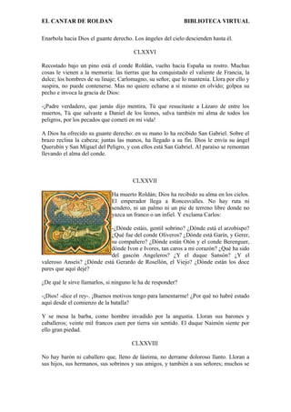 EL CANTAR DE ROLDAN BIBLIOTECA VIRTUAL
Enarbola hacia Dios el guante derecho. Los ángeles del cielo descienden hasta él.
CLXXVI
Recostado bajo un pino está el conde Roldán, vuelto hacia España su rostro. Muchas
cosas le vienen a la memoria: las tierras que ha conquistado el valiente de Francia, la
dulce; los hombres de su linaje; Carlomagno, su señor, que lo mantenía. Llora por ello y
suspira, no puede contenerse. Mas no quiere echarse a sí mismo en olvido; golpea su
pecho e invoca la gracia de Dios:
-¡Padre verdadero, que jamás dijo mentira, Tú que resucitaste a Lázaro de entre los
muertos, Tú que salvaste a Daniel de los leones, salva también mi alma de todos los
peligros, por los pecados que cometí en mi vida!
A Dios ha ofrecido su guante derecho: en su mano lo ha recibido San Gabriel. Sobre el
brazo reclina la cabeza; juntas las manos, ha llegado a su fin. Dios le envía su ángel
Querubín y San Miguel del Peligro, y con ellos está San Gabriel. Al paraíso se remontan
llevando el alma del conde.
CLXXVII
Ha muerto Roldán; Dios ha recibido su alma en los cielos.
El emperador llega a Roncesvalles. No hay ruta ni
sendero, ni un palmo ni un pie de terreno libre donde no
yazca un franco o un infiel. Y exclama Carlos:
-¿Dónde estáis, gentil sobrino? ¿Dónde está el arzobispo?
¿Qué fue del conde Oliveros? ¿Dónde está Garín, y Gerer,
su compañero? ¿Dónde están Otón y el conde Berenguer,
dónde Ivon e Ivores, tan caros a mi corazón? ¿Qué ha sido
del gascón Angeleros? ¿Y el duque Sansón? ¿Y el
valeroso Anseís? ¿Dónde está Gerardo de Rosellón, el Viejo? ¿Dónde están los doce
pares que aquí dejé?
¿De qué le sirve llamarlos, si ninguno le ha de responder?
-¡Dios! -dice el rey-. ¡Buenos motivos tengo para lamentarme! ¿Por qué no habré estado
aquí desde el comienzo de la batalla?
Y se mesa la barba, como hombre invadido por la angustia. Lloran sus barones y
caballeros; veinte mil francos caen por tierra sin sentido. El duque Naimón siente por
ello gran piedad.
CLXXVIII
No hay barón ni caballero que, lleno de lástima, no derrame doloroso llanto. Lloran a
sus hijos, sus hermanos, sus sobrinos y sus amigos, y también a sus señores; muchos se
 