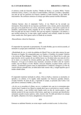 EL CANTAR DE ROLDAN BIBLIOTECA VIRTUAL
el animoso conde de Gascuña Acelino, Tibaldo de Reims y su primo Milón. Vienen
asimismo Gerer y Garín; y con ellos el conde Roldán y Oliveros, el noble y denodado;
son más de mil los guerreros de Francia; también se halla Ganelón, el que había de
traicionarlos. Da comienzo entonces el consejo que debía acarrear terrible infortunio.
XIII
-Señores barones -dice el emperador Carlos-, el rey Marsil me ha enviado sus
mensajeros. Desea darme de sus riquezas a profusión: osos y leones, perros amaestrados
para que se les pueda llevar con correa, setecientos camellos y mil azores a punto de ser
mudados, cuatrocientas mulas cargadas de oro de Arabia y además cincuenta carros.
Pero me pide que me retire a Francia: dice que me seguirá a Aquisgrán, a mi palacio, y
que recibirá nuestra ley, la más santa, según confiesa; será cristiano, tendrá sus tierras
como vasallo mío. Pero ignoro cuál es el fondo de su corazón.
-Desconfiemos -dicen los franceses.
XIV
El emperador ha expresado su pensamiento. El conde Roldán, que no está de acuerdo, al
momento se yergue para contrariarlo. Le dice al rey:
-¡Desdichado de vos, si creéis las palabras de Marsil! Son ya siete años enteros los que
llevamos en España. He conquistado para vos Noples y Comibles; he tomado Valtierra
y las tierras de Pina, Balaguer, Tudela y Sevil. Entonces el rey Marsil llevó a cabo una
gran traición: envió a quince de sus infieles hacia vos, llevaban todos una rama de olivo
en la mano y os dijeron las mismas palabras que ahora. Pedisteis consejo a vuestros
franceses. A fe que os lo dieron muy insensato: enviasteis al infiel a dos de vuestros
condes, uno era Basan y el otro. Basilio; cerca de Altamira, en pleno monte, cortó sus
cabezas. ¡Continuad la guerra como la emprendisteis! Conducid a Zaragoza a la flor de
vuestro ejército; ponedle sitio, así deba durar toda vuestra vida, y vengad aquellos que el
traidor mandó matar.
XV
El emperador mantiene inclinada la cabeza. Alisa su barba y manosea su mostacho; ni
aprueba a su sobrino, ni lo regaña: nada responde. Los franceses guardan silencio,
excepto Ganelón. Se pone de pie, e irguiendo el cuerpo, se presenta ante Carlos. Con
gran altivez comienza a hablar, y dice al rey:
-¡Ay de vos si escucháis al villano, sea yo, o cualquier otro, que no os aconsejara para
vuestro bien! Cuando el rey Marsil os manda decir que se convertirá en vuestro vasallo,
juntas las manos, y que recibirá toda España como un don de vuestra gracia, y que
además acatará la ley que nosotros observamos, aquel que os aconseje que desechemos
semejante acuerdo en poco aprecia, señor, nuestra vida. No debe prevalecer un consejo
de orgullo. ¡Dejemos a los locos, atengámonos a los juiciosos!
XVI
Entonces se adelanta Naimón; no existe mejor vasallo en toda la corte. Le dice al rey:
 