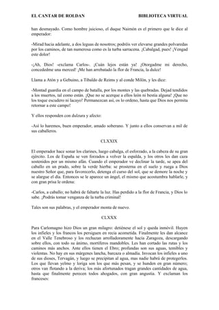 EL CANTAR DE ROLDAN BIBLIOTECA VIRTUAL
han desmayado. Como hombre juicioso, el duque Naimón es el primero que le dice al
emperador:
-Mirad hacia adelante, a dos leguas de nosotros; podréis ver elevarse grandes polvaredas
por los caminos, de tan numerosa como es la turba sarracena. ¡Cabalgad, pues! ¡Vengad
este dolor!
-¡Ah, Dios! -exclama Carlos-. ¡Cuán lejos están ya! ¡Otorgadme mi derecho,
concededme una merced! ¡Me han arrebatado la flor de Francia, la dulce!
Llama a Atón y a Gebuino, a Tibaldo de Reims y al conde Milón, y les dice:
-Montad guardia en el campo de batalla, por los montes y las quebradas. Dejad tendidos
a los muertos, tal como están. ¡Que no se acerque a ellos león ni bestia alguna! ¡Que no
los toque escudero ni lacayo! Permanezcan así, os lo ordeno, hasta que Dios nos permita
retornar a este campo!
Y ellos responden con dulzura y afecto:
-Así lo haremos, buen emperador, amado soberano. Y junto a ellos conservan a mil de
sus caballeros.
CLXXIX
El emperador hace sonar los clarines, luego cabalga, el esforzado, a la cabeza de su gran
ejército. Los de España se ven forzados a volver la espalda, y los otros les dan caza
sostenidos por un mismo afán. Cuando el emperador ve declinar la tarde, se apea del
caballo en un prado, sobre la verde hierba: se prosterna en el suelo y ruega a Dios
nuestro Señor que, para favorecerlo, detenga el curso del sol, que se demore la noche y
se alargue el día. Entonces se le aparece un ángel, el mismo que acostumbra hablarle, y
con gran prisa le ordena:
-Carlos, a caballo; no habrá de faltarte la luz. Has perdido a la flor de Francia, y Dios lo
sabe. ¡Podrás tomar venganza de la turba criminal!
Tales son sus palabras, y el emperador monta de nuevo.
CLXXX
Para Carlomagno hizo Dios un gran milagro: detiénese el sol y queda inmóvil. Huyen
los infieles y los francos los persiguen en recia acometida. Finalmente les dan alcance
en el Valle Tenebroso y los rechazan arrolladoramente hacia Zaragoza, descargando
sobre ellos, con todo su ánimo, mortíferos mandobles. Les han cortado las rutas y los
caminos más anchos. Ante ellos tienen el Ebro; profundas son sus aguas, temibles y
violentas. No hay en sus márgenes lancha, barcaza o almadía. Invocan los infieles a uno
de sus dioses, Tervagán, y luego se precipitan al agua, mas nadie habrá de protegerlos.
Los que llevan yelmo y loriga son los que más pesan, y se hunden en gran número;
otros van flotando a la deriva; los más afortunados tragan grandes cantidades de agua,
hasta que finalmente perecen todos ahogados, con gran angustia. Y exclaman los
franceses:
 