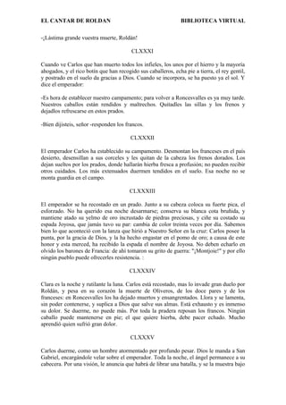 EL CANTAR DE ROLDAN BIBLIOTECA VIRTUAL
-¡Lástima grande vuestra muerte, Roldán!
CLXXXI
Cuando ve Carlos que han muerto todos los infieles, los unos por el hierro y la mayoría
ahogados, y el rico botín que han recogido sus caballeros, echa pie a tierra, el rey gentil,
y postrado en el suelo da gracias a Dios. Cuando se incorpora, se ha puesto ya el sol. Y
dice el emperador:
-Es hora de establecer nuestro campamento; para volver a Roncesvalles es ya muy tarde.
Nuestros caballos están rendidos y maltrechos. Quitadles las sillas y los frenos y
dejadlos refrescarse en estos prados.
-Bien dijisteis, señor -responden los francos.
CLXXXII
El emperador Carlos ha establecido su campamento. Desmontan los franceses en el país
desierto, desensillan a sus corceles y les quitan de la cabeza los frenos dorados. Los
dejan sueltos por los prados, donde hallarán hierba fresca a profusión; no pueden recibir
otros cuidados. Los más extenuados duermen tendidos en el suelo. Esa noche no se
monta guardia en el campo.
CLXXXIII
El emperador se ha recostado en un prado. Junto a su cabeza coloca su fuerte pica, el
esforzado. No ha querido esa noche desarmarse; conserva su blanca cota bruñida, y
mantiene atado su yelmo de oro incrustado de piedras preciosas, y ciñe su costado su
espada Joyosa, que jamás tuvo su par: cambia de color treinta veces por día. Sabemos
bien lo que aconteció con la lanza que hirió a Nuestro Señor en la cruz: Carlos posee la
punta, por la gracia de Dios, y la ha hecho engastar en el pomo de oro; a causa de este
honor y esta merced, ha recibido la espada el nombre de Joyosa. No deben echarlo en
olvido los barones de Francia: de ahí tomaron su grito de guerra: "¡Montjoie!" y por ello
ningún pueblo puede ofrecerles resistencia. :
CLXXXIV
Clara es la noche y rutilante la luna. Carlos está recostado, mas lo invade gran duelo por
Roldán, y pesa en su corazón la muerte de Oliveros, de los doce pares y de los
franceses: en Roncesvalles los ha dejado muertos y ensangrentados. Llora y se lamenta,
sin poder contenerse, y suplica a Dios que salve sus almas. Está exhausto y es inmenso
su dolor. Se duerme, no puede más. Por toda la pradera reposan los francos. Ningún
caballo puede mantenerse en pie; el que quiere hierba, debe pacer echado. Mucho
aprendió quien sufrió gran dolor.
CLXXXV
Carlos duerme, como un hombre atormentado por profundo pesar. Dios le manda a San
Gabriel, encargándole velar sobre el emperador. Toda la noche, el ángel permanece a su
cabecera. Por una visión, le anuncia que habrá de librar una batalla, y se la muestra bajo
 