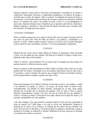 EL CANTAR DE ROLDAN BIBLIOTECA VIRTUAL
funestos augurios. Carlos alza la vista hacia el firmamento: contempla en él truenos y
vendavales, granizadas, borrascas y tempestades prodigiosas, un aparato de fuegos y
centellas que se abate, de repente, sobre su ejército. Se inflaman las lanzas de fresno y
de manzano, y los escudos hasta sus blocas de oro puro. Estallan las astas de las afiladas
picas y se retuercen las cotas y los yelmos de acero. Carlos ve a sus cabalgaduras en
gran cuita. Aparecen después osos y leopardos que se aprestan a devorarlos, serpientes y
reptiles, dragones y demonios. Y hay allí más de treinta mil grifos que se arrojan sobre
los franceses, al tiempo que éstos gritan:
-¡Acórrenos, Carlomagno!
Dolor y piedad conmueven al rey; quiere ir hacia ellos, mas no puede. Entonces sale de
una selva un gran león, lleno de rabia, de altivez y de audacia, y desafiando a su
persona, lo ataca. Ambos ruedan cuerpo a cuerpo en la lucha, mas no puede distinguir
Carlos cuál de los dos está debajo o encima. Y no se ha despertado el emperador.
CLXXXVI
Después de esta visión, otra lo asalta: hállase en Francia, en Aquisgrán, sobre una grada
y tiene a un oso atado por dos cadenas. Del lado de la Ardena ve llegar a treinta osos,
hablando todos ellos como hombres.
-Señor -le decían-, ¡devolvédnoslo! No es justicia que lo retengáis por más tiempo. Es
pariente nuestro, le debemos nuestra ayuda.
Desde su palacio, acude prestamente un lebrel. Sobre la hierba verde, ataca al oso más
grande entre los demás. Contempla el rey un combate maravilloso; mas no sabe cuál es
el vencedor y cuál el vencido. He aquí lo que el ángel de Dios ha mostrado al barón.
Carlos duerme hasta la mañana, cuando luce claro el día.
CLXXXVII
Huye hacia Zaragoza el rey Marsil. Echa pie a tierra bajo un olivo, a la sombra, y confía
a sus hombres su espada, su yelmo y su coraza. Se tiende sobre la hierba verde,
miserablemente. Ha perdido su mano derecha, cercenada de un tajo; tanta sangre
derrama por la herida, que se desmaya de angustia. Ante él, gime y llora su esposa
Abraima, lamentándose, a gritos. Con ella, son más de veinte mil los que maldicen a
Carlos y a Francia, la dulce. Corren hacia una cripta, donde está la efigie de Apolo, y lo
increpan, ultrajándolo con viles palabras:
-¡Ah, dios maligno! ¿Por qué permites semejante agravio? ¿Por qué has consentido la
ruina de nuestro rey? ¡Mal pagas a los que te sirven con abnegación! Después lo
despojan de su cetro y de su corona y lo cuelgan por las manos de una columna. Por
tierra, ante sus pies, lo derriban, y con gruesos palos lo golpean y quebrantan. Luego le
arrancan a Tervagán, su carbunclo, y arrojan a Mahoma en un foso, para que lo muerdan
y lo pisoteen los cerdos y los perros.
CLXXXVIII
 
