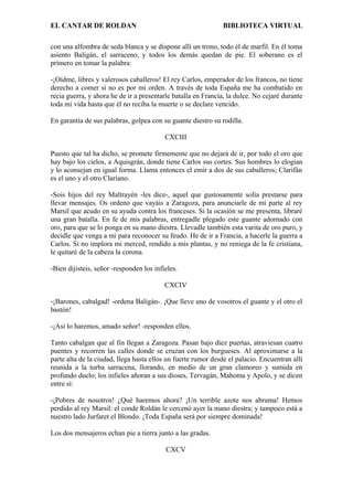 EL CANTAR DE ROLDAN BIBLIOTECA VIRTUAL
con una alfombra de seda blanca y se dispone allí un trono, todo él de marfil. En él toma
asiento Baligán, el sarraceno, y todos los demás quedan de pie. El soberano es el
primero en tomar la palabra:
-¡Oídme, libres y valerosos caballeros! El rey Carlos, emperador de los francos, no tiene
derecho a comer si no es por mi orden. A través de toda España me ha combatido en
recia guerra, y ahora he de ir a presentarle batalla en Francia, la dulce. No cejaré durante
toda mi vida hasta que él no reciba la muerte o se declare vencido.
En garantía de sus palabras, golpea con su guante diestro su rodilla.
CXCIII
Puesto que tal ha dicho, se promete firmemente que no dejará de ir, por todo el oro que
hay bajo los cielos, a Aquisgrán, donde tiene Carlos sus cortes. Sus hombres lo elogian
y lo aconsejan en igual forma. Llama entonces el emir a dos de sus caballeros; Clarifán
es el uno y el otro Clariano.
-Sois hijos del rey Maltrayén -les dice-, aquel que gustosamente solía prestarse para
llevar mensajes. Os ordeno que vayáis a Zaragoza, para anunciarle de mi parte al rey
Marsil que acudo en su ayuda contra los franceses. Si la ocasión se me presenta, libraré
una gran batalla. En fe de mis palabras, entregadle plegado este guante adornado con
oro, para que se lo ponga en su mano diestra. Llevadle también esta varita de oro puro, y
decidle que venga a mi para reconocer su feudo. He de ir a Francia, a hacerle la guerra a
Carlos. Si no implora mi merced, rendido a mis plantas, y no reniega de la fe cristiana,
le quitaré de la cabeza la corona.
-Bien dijisteis, señor -responden los infieles.
CXCIV
-¡Barones, cabalgad! -ordena Baligán-. ¡Que lleve uno de vosotros el guante y el otro el
bastón!
-¡Así lo haremos, amado señor! -responden ellos.
Tanto cabalgan que al fin llegan a Zaragoza. Pasan bajo diez puertas, atraviesan cuatro
puentes y recorren las calles donde se cruzan con los burgueses. Al aproximarse a la
parte alta de la ciudad, llega hasta ellos un fuerte rumor desde el palacio. Encuentran allí
reunida a la turba sarracena, llorando, en medio de un gran clamoreo y sumida en
profundo duelo; los infieles añoran a sus dioses, Tervagán, Mahoma y Apolo, y se dicen
entre sí:
-¡Pobres de nosotros! ¿Qué haremos ahora? ¡Un terrible azote nos abruma! Hemos
perdido al rey Marsil: el conde Roldán le cercenó ayer la mano diestra; y tampoco está a
nuestro lado Jurfaret el Blondo. ¡Toda España será por siempre dominada!
Los dos mensajeros echan pie a tierra junto a las gradas.
CXCV
 