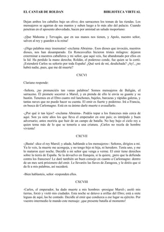 EL CANTAR DE ROLDAN BIBLIOTECA VIRTUAL
Dejan ambos los caballos bajo un olivo; dos sarracenos los toman de las riendas. Los
mensajeros se agarran de sus mantos y suben luego a lo más alto del palacio. Cuando
penetran en el aposento abovedado, hacen por amistad un saludo inoportuno:
-¡Que Mahoma y Tervagán, que en sus manos nos tienen, y Apolo, nuestro señor,
salven al rey y guarden a la reina!
-¡Oigo palabras muy insensatas! -exclama Abraima-. Esos dioses que invocáis, nuestros
dioses, nos han desamparado. En Roncesvalles hicieron tristes milagros: dejaron
exterminar a nuestros caballeros y mi señor, que aquí veis, fue abandonado por ellos en
la lid. Ha perdido la mano derecha; Roldán, el poderoso conde, fue quien se la cortó.
¡Extenderá Carlos su señorío por toda España! ¿Qué será de mí, desdichada? ¡Ay!, ¿no
habrá nadie, pues, que me dé muerte?
CXCVI
Clariano responde:
-Señora, ¡no pronunciéis tan vanas palabras! Somos mensajeros de Baligán, el
sarraceno. Él promete socorrer a Marsil, y en prenda de ello le envía su guante y su
bastón. Tenemos en el Ebro cuatro mil lanchones, bajeles, barcazas y rápidas galeras, y
tantas naves que no puedo hacer su cuenta. El emir es fuerte y poderoso. Irá a Francia,
en busca de Carlomagno. Está en su ánimo darle muerte o avasallarlo.
-¿Por qué ir tan lejos? -exclama Abraima-. Podéis topar a los franceses más cerca de
aquí. Son ya siete años los que lleva el emperador en este país; es intrépido y buen
adversario; antes moriría que huir de un campo de batalla. No hay bajo el cielo rey a
quien tema más de lo que se temería a una criatura. ¡Carlos no recela de hombre
viviente!
CXCVII
-¡Basta! -dice el rey Marsil; y añade, hablando a los mensajeros-: Señores, dirigíos a mí.
Ya lo veis, la muerte me acongoja, y no tengo hijo ni hija, ni heredero. Tenía uno, y me
lo mataron ayer noche. Decidle a mi señor que venga a verme. El emir tiene derechos
sobre la tierra de España. Se la devuelvo en franquía, si la quiere, ¡pero que la defienda
contra los franceses! Le daré también un buen consejo en cuanto a Carlomagno: dentro
de un mes será prisionero del emir. Le llevaréis las llaves de Zaragoza, y le diréis que si
da fe a mis palabras, así sucederá.
-Bien hablasteis, señor -responden ellos.
CXCVIII
-Carlos, el emperador, ha dado muerte a mis hombres -prosigue Marsil-; asoló mis
tierras, forzó y violó mis ciudades. Esta noche se detuvo a orillas del Ebro; está a siete
leguas de aquí, las he contado. Decidle al emir que conduzca a ese lugar su ejército. Por
vuestro intermedio le mando este mensaje: ¡que presente batalla al momento!
 