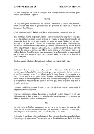 EL CANTAR DE ROLDAN BIBLIOTECA VIRTUAL
Les hace entrega de las llaves de Zaragoza. Los mensajeros se inclinan ambos, piden
licencia y se disponen a regresar.
CXCIX
Los dos mensajeros han montado sus corceles. Abandonan la ciudad con premura y
vanse hacia el emir presa de gran ansiedad. Le presentan las llaves de la ciudad de
Zaragoza, y dice Baligán:
-¿Qué nuevas me traéis? ¿Dónde está Marsil, a quien mandé comparecer ante mí?
-Está herido de muerte -responde Clariano-. Encontrábase ayer el emperador en el paso
de los desfiladeros, porque deseaba regresar a Francia, la dulce. Había formado una
retaguardia digna de él, ya que con ella se quedó el conde Roldán, su sobrino, y
Oliveros y los doce pares, y veinte mil hombres de Francia, todos ellos caballeros.
Presentoles batalla el valeroso rey Marsil, y vinieron a encontrarse él y Roldán. Éste le
infirió tal golpe con su espada Durandarte, que le separó del cuerpo la mano derecha.
También dio muerte a su hijo, que Marsil tanto amaba, y a los barones que con él
estaban. Retirose Marsil huyendo, incapaz de resistirle, y el emperador lo ha perseguido
con gran violencia. El rey os ruega que le prestéis ayuda; os devuelve en franquía el
reino de España.
Quédase pensativo Baligán. Es tan grande su duelo que casi se vuelve loco.
CC
-Señor emir -dice Clariano-, ayer en Roncesvalles se libró una batalla. Roldán halló la
muerte, y con él el conde Oliveros, y los doce pares que tanto amaba Carlos; veinte mil
de sus franceses perecieron. El rey Marsil perdió la mano diestra y el emperador le ha
dado caza con violencia: no queda en esta tierra un caballero que no haya sido muerto
por el hierro o se haya ahogado en el Ebro. Los franceses han acampado en sus riberas:
se encuentran en esta comarca tan cerca de nosotros que, si vos lo queréis, muy dura ha
de serles la retirada.
La mirada de Baligán se torna altanera; su corazón rebosa de alegría y entusiasmo. Se
yergue en su trono y exclama:
-¡Barones, apresuraos! ¡Dejad las naves y cabalgad vuestros corceles! Si el viejo
Carlomagno no se da a la fuga, el rey Marsil tendrá pronto venganza: ¡por la mano que
perdió le entregaré la cabeza del emperador!
CCI
Los infieles de Arabia han abandonado sus navíos, y van jinetes en los corceles y los
mulos. Dieron ya comienzo a su cabalgata; ¿qué otra cosa podrían hacer? El emir, que a
todos ha puesto en movimiento, llama a Gemalfín, uno de sus fieles:
-A ti confío el mando de todas mis huestes -le dice, y monta después en su caballo bayo.
Cuatro duques lo acompañan. Tanto cabalga que al fin avista Zaragoza. Echa pie a tierra
 