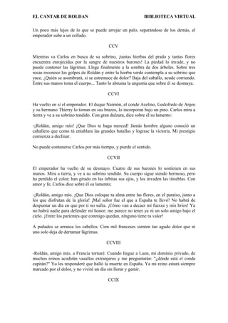 EL CANTAR DE ROLDAN BIBLIOTECA VIRTUAL
Un poco más lejos de lo que se puede arrojar un palo, separándose de los demás, el
emperador sube a un collado.
CCV
Mientras va Carlos en busca de su sobrino, ¡tantas hierbas del prado y tantas flores
encuentra enrojecidas por la sangre de nuestros barones! La piedad lo invade, y no
puede contener las lágrimas. Llega finalmente a la sombra de dos árboles. Sobre tres
rocas reconoce los golpes de Roldán y entre la hierba verde contempla a su sobrino que
yace. ¿Quién se asombrará, si se estremece de dolor? Baja del caballo, acude corriendo.
Entre sus manos toma el cuerpo... Tanto lo abruma la angustia que sobre él se desmaya.
CCVI
Ha vuelto en sí el emperador. El duque Naimón, el conde Acelino, Godofredo de Anjeo
y su hermano Thierry lo toman en sus brazos, lo incorporan bajo un pino. Carlos mira a
tierra y ve a su sobrino tendido. Con gran dulzura, dice sobre él su lamento:
-¡Roldán, amigo mío! ¡Que Dios te haga merced! Jamás hombre alguno conoció un
caballero que como tú entablara las grandes batallas y lograse la victoria. Mi prestigio
comienza a declinar.
No puede contenerse Carlos por más tiempo, y pierde el sentido.
CCVII
El emperador ha vuelto de su desmayo. Cuatro de sus barones lo sostienen en sus
manos. Mira a tierra, y ve a su sobrino tendido. Su cuerpo sigue siendo hermoso, pero
ha perdido el color; han girado en las órbitas sus ojos, y los invaden las tinieblas. Con
amor y fe, Carlos dice sobre él su lamento;
-¡Roldán, amigo mío. ¡Que Dios coloque tu alma entre las flores, en el paraíso, junto a
los que disfrutan de la gloria! ¡Mal señor fue el que a España te llevó! No habrá de
despuntar un día en que por ti no sufra. ¡Cómo van a decaer mí fuerza y mis bríos! Ya
no habrá nadie para defender mi honor; me parece no tener ya ni un solo amigo bajo el
cielo. ¡Entre los parientes que conmigo quedan, ninguno tiene tu valor!
A puñados se arranca los cabellos. Cien mil franceses sienten tan agudo dolor que ni
uno solo deja de derramar lágrimas.
CCVIII
-Roldán, amigo mío, a Francia tornaré. Cuando llegue a Laon, mi dominio privado, de
muchos reinos acudirán vasallos extranjeros y me preguntarán: "¿dónde está el conde
capitán?" Yo les responderé que halló la muerte en España. Ya mi reino estará siempre
marcado por el dolor, y no viviré un día sin llorar y gemir.
CCIX
 