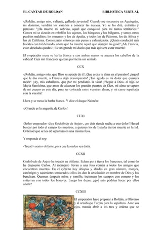EL CANTAR DE ROLDAN BIBLIOTECA VIRTUAL
-¡Roldán, amigo mío, valiente, gallarda juventud! Cuando me encuentre en Aquisgrán,
mi dominio, vendrán los vasallos a conocer las nuevas. Yo se las diré, extrañas y
penosas: "¡Ha muerto mi sobrino, aquel que conquistó para mí tantos territorios!"
Contra mí se alzarán en rebelión los sajones, los húngaros y los búlgaros, y tantos otros
pueblos malditos; los romanos y los de Apulia, y todos los de Palermo, los de África y
los de Califerna. Comenzarán entonces mis penas y calamidades. ¿Quién conducirá mis
huestes con tal denuedo, ahora que ha muerto aquel que siempre las guió? ¡Ah, Francia,
cuan desolada quedas! ¡Es tan grande mi duelo que más quisiera estar muerto!
El emperador mesa su barba blanca y con ambas manos se arranca los cabellos de la
cabeza! Cien mil franceses quedan por tierra sin sentido.
CCX
-¡Roldán, amigo mío, que Dios se apiade de ti! ¡Que acoja tu alma en el paraíso! ¡Aquel
que te dio muerte, a Francia dejó desamparada! ¡Tan agudo es mi dolor que quisiera
morir! ¡Ay, mis caballeros, que por mí perdisteis la vida! ¡Plegue a Dios, el hijo de
María Santísima, que antes de alcanzar los grandes puertos de Cize, mi alma se separe
de mi cuerpo en este día, para ser colocada entre vuestras almas, y mi carne sepultada
con la vuestra!
Llora y se mesa la barba blanca. Y dice el duque Naimón:
-¡Grande es la angustia de Carlos!
CCXI
-Señor emperador -dice Godofredo de Anjeo-, ¡no deis rienda suelta a este dolor! Haced
buscar por todo el campo los nuestros, a quienes los de España dieron muerte en la lid.
Ordenad que se les dé sepultura en una misma fosa.
Y responde el rey:
-Tocad vuestro olifante, para que la orden sea dada.
CCXII
Godofredo de Anjeo ha tocado su olifante. Echan pie a tierra los franceses, tal corno lo
ha dispuesto Carlos. Al momento llevan a una fosa común a todos los amigos que
encuentran muertos. En el ejército hay obispos y abades en gran número, monjes,
canónigos y sacerdotes tonsurados; ellos les dan la absolución en nombre de Dios y los
bendicen. Queman después mirra y tomillo, inciensan los cuerpos con esmero y los
entierran con todos los honores. Luego los dejan: ¿qué más podrían hacer por ellos
ahora?
CCXIII
El emperador hace preparar a Roldán, a Oliveros
y al arzobispo Turpín para la sepultura. Ante sus
ojos, manda abrir a los tres y ordena que se
 