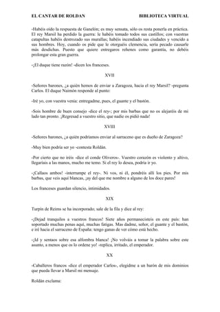 EL CANTAR DE ROLDAN BIBLIOTECA VIRTUAL
-Habéis oído la respuesta de Ganelón; es muy sensata, sólo os resta ponerla en práctica.
El rey Marsil ha perdido la guerra: le habéis tomado todos sus castillos; con vuestras
catapultas habéis destrozado sus murallas; habéis incendiado sus ciudades y vencido a
sus hombres. Hoy, cuando os pide que le otorguéis clemencia, sería pecado causarle
más desdichas. Puesto que quiere entregaros rehenes como garantía, no debéis
prolongar esta gran guerra.
-¡El duque tiene razón! -dicen los franceses.
XVII
-Señores barones, ¿a quién hemos de enviar a Zaragoza, hacia el rey Marsil? -pregunta
Carlos. El duque Naimón responde al punto:
-Iré yo, con vuestra venia: entregadme, pues, el guante y el bastón.
-Sois hombre de buen consejo -dice el rey-; por mis barbas que no os alejaréis de mi
lado tan pronto. ¡Regresad a vuestro sitio, que nadie os pidió nada!
XVIII
-Señores barones, ¿a quién podríamos enviar al sarraceno que es dueño de Zaragoza?
-Muy bien podría ser yo -contesta Roldán.
-Por cierto que no iréis -dice el conde Oliveros-. Vuestro corazón es violento y altivo,
llegaríais a las manos, mucho me temo. Si el rey lo desea, podría ir yo.
-¡Callaos ambos! -interrumpe el rey-. Ni vos, ni él, pondréis allí los pies. Por mis
barbas, que veis aquí blancas, ¡ay del que me nombre a alguno de los doce pares!
Los franceses guardan silencio, intimidados.
XIX
Turpín de Reims se ha incorporado; sale de la fila y dice al rey:
-¡Dejad tranquilos a vuestros francos! Siete años permanecisteis en este país: han
soportado muchas penas aquí, muchas fatigas. Mas dadme, señor, el guante y el bastón,
e iré hacia el sarraceno de España: tengo ganas de ver cómo está hecho.
-¡Id y sentaos sobre esa alfombra blanca! ¡No volváis a tomar la palabra sobre este
asunto, a menos que os lo ordene yo! -replica, irritado, el emperador.
XX
-Caballeros francos -dice el emperador Carlos-, elegidme a un barón de mis dominios
que pueda llevar a Marsil mi mensaje.
Roldán exclama:
 
