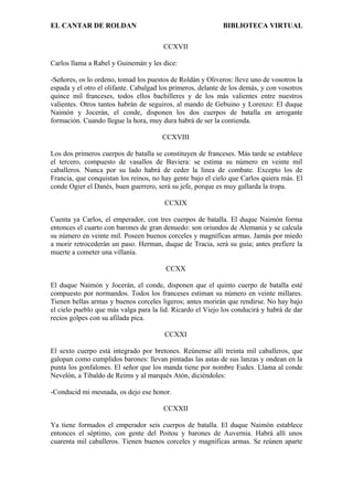 EL CANTAR DE ROLDAN BIBLIOTECA VIRTUAL
CCXVII
Carlos llama a Rabel y Guinemán y les dice:
-Señores, os lo ordeno, tomad los puestos de Roldán y Oliveros: lleve uno de vosotros la
espada y el otro el olifante. Cabalgad los primeros, delante de los demás, y con vosotros
quince mil franceses, todos ellos bachilleres y de los más valientes entre nuestros
valientes. Otros tantos habrán de seguiros, al mando de Gebuino y Lorenzo: El duque
Naimón y Jocerán, el conde, disponen los dos cuerpos de batalla en arrogante
formación. Cuando llegue la hora, muy dura habrá de ser la contienda.
CCXVIII
Los dos primeros cuerpos de batalla se constituyen de franceses. Más tarde se establece
el tercero, compuesto de vasallos de Baviera: se estima su número en veinte mil
caballeros. Nunca por su lado habrá de ceder la línea de combate. Excepto los de
Francia, que conquistan los reinos, no hay gente bajo el cielo que Carlos quiera más. El
conde Ogier el Danés, buen guerrero, será su jefe, porque es muy gallarda la tropa.
CCXIX
Cuenta ya Carlos, el emperador, con tres cuerpos de batalla. El duque Naimón forma
entonces el cuarto con barones de gran denuedo: son oriundos de Alemania y se calcula
su número en veinte mil. Poseen buenos corceles y magníficas armas. Jamás por miedo
a morir retrocederán un paso. Herman, duque de Tracia, será su guía; antes prefiere la
muerte a cometer una villanía.
CCXX
El duque Naimón y Jocerán, el conde, disponen que el quinto cuerpo de batalla esté
compuesto por normandos. Todos los franceses estiman su número en veinte millares.
Tienen bellas armas y buenos corceles ligeros; antes morirán que rendirse. No hay bajo
el cielo pueblo que más valga para la lid. Ricardo el Viejo los conducirá y habrá de dar
recios golpes con su afilada pica.
CCXXI
El sexto cuerpo está integrado por bretones. Reúnense allí treinta mil caballeros, que
galopan como cumplidos barones: llevan pintadas las astas de sus lanzas y ondean en la
punta los gonfalones. El señor que los manda tiene por nombre Eudes. Llama al conde
Nevelón, a Tibaldo de Reims y al marqués Atón, diciéndoles:
-Conducid mi mesnada, os dejo ese honor.
CCXXII
Ya tiene formados el emperador seis cuerpos de batalla. El duque Naimón establece
entonces el séptimo, con gente del Poitou y barones de Auvernia. Habrá allí unos
cuarenta mil caballeros. Tienen buenos corceles y magníficas armas. Se reúnen aparte
 