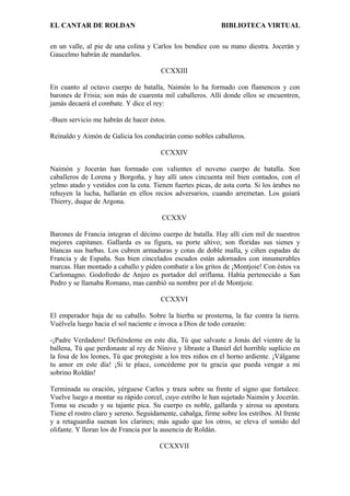 EL CANTAR DE ROLDAN BIBLIOTECA VIRTUAL
en un valle, al pie de una colina y Carlos los bendice con su mano diestra. Jocerán y
Gaucelmo habrán de mandarlos.
CCXXIII
En cuanto al octavo cuerpo de batalla, Naimón lo ha formado con flamencos y con
barones de Frisia; son más de cuarenta mil caballeros. Allí donde ellos se encuentren,
jamás decaerá el combate. Y dice el rey:
-Buen servicio me habrán de hacer éstos.
Reinaldo y Aimón de Galicia los conducirán como nobles caballeros.
CCXXIV
Naimón y Jocerán han formado con valientes el noveno cuerpo de batalla. Son
caballeros de Lorena y Borgoña, y hay allí unos cincuenta mil bien contados, con el
yelmo atado y vestidos con la cota. Tienen fuertes picas, de asta corta. Si los árabes no
rehuyen la lucha, hallarán en ellos recios adversarios, cuando arremetan. Los guiará
Thierry, duque de Argona.
CCXXV
Barones de Francia integran el décimo cuerpo de batalla. Hay allí cien mil de nuestros
mejores capitanes. Gallarda es su figura, su porte altivo; son floridas sus sienes y
blancas sus barbas. Los cubren armaduras y cotas de doble malla, y ciñen espadas de
Francia y de España. Sus bien cincelados escudos están adornados con innumerables
marcas. Han montado a caballo y piden combatir a los gritos de ¡Montjoie! Con éstos va
Carlomagno. Godofredo de Anjeo es portador del oriflama. Había pertenecido a San
Pedro y se llamaba Romano, mas cambió su nombre por el de Montjoie.
CCXXVI
El emperador baja de su caballo. Sobre la hierba se prosterna, la faz contra la tierra.
Vuélvela luego hacia el sol naciente e invoca a Dios de todo corazón:
-¡Padre Verdadero! Defiéndeme en este día, Tú que salvaste a Jonás del vientre de la
ballena, Tú que perdonaste al rey de Nínive y libraste a Daniel del horrible suplicio en
la fosa de los leones, Tú que protegiste a los tres niños en el horno ardiente. ¡Válgame
tu amor en este día! ¡Si te place, concédeme por tu gracia que pueda vengar a mi
sobrino Roldán!
Terminada su oración, yérguese Carlos y traza sobre su frente el signo que fortalece.
Vuelve luego a montar su rápido corcel, cuyo estribo le han sujetado Naimón y Jocerán.
Toma su escudo y su tajante pica. Su cuerpo es noble, gallarda y airosa su apostura.
Tiene el rostro claro y sereno. Seguidamente, cabalga, firme sobre los estribos. Al frente
y a retaguardia suenan los clarines; más agudo que los otros, se eleva el sonido del
olifante. Y lloran los de Francia por la ausencia de Roldán.
CCXXVII
 