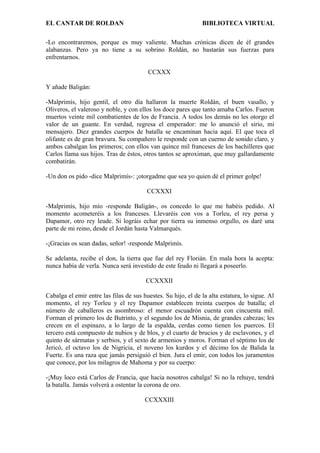 EL CANTAR DE ROLDAN BIBLIOTECA VIRTUAL
-Lo encontraremos, porque es muy valiente. Muchas crónicas dicen de él grandes
alabanzas. Pero ya no tiene a su sobrino Roldán, no bastarán sus fuerzas para
enfrentarnos.
CCXXX
Y añade Baligán:
-Malprimís, hijo gentil, el otro día hallaron la muerte Roldán, el buen vasallo, y
Oliveros, el valeroso y noble, y con ellos los doce pares que tanto amaba Carlos. Fueron
muertos veinte mil combatientes de los de Francia. A todos los demás no les otorgo el
valor de un guante. En verdad, regresa el emperador: me lo anunció el sirio, mi
mensajero. Diez grandes cuerpos de batalla se encaminan hacia aquí. El que toca el
olifante es de gran bravura. Su compañero le responde con un cuerno de sonido claro, y
ambos cabalgan los primeros; con ellos van quince mil franceses de los bachilleres que
Carlos llama sus hijos. Tras de éstos, otros tantos se aproximan, que muy gallardamente
combatirán.
-Un don os pido -dice Malprimís-: ¡otorgadme que sea yo quien dé el primer golpe!
CCXXXI
-Malprimís, hijo mío -responde Baligán-, os concedo lo que me habéis pedido. Al
momento acometeréis a los franceses. Llevaréis con vos a Torleu, el rey persa y
Dapamor, otro rey leude. Si lográis echar por tierra su inmenso orgullo, os daré una
parte de mi reino, desde el Jordán hasta Valmarqués.
-¡Gracias os sean dadas, señor! -responde Malprimís.
Se adelanta, recibe el don, la tierra que fue del rey Florián. En mala hora la acepta:
nunca había de verla. Nunca será investido de este feudo ni llegará a poseerlo.
CCXXXII
Cabalga el emir entre las filas de sus huestes. Su hijo, el de la alta estatura, lo sigue. Al
momento, el rey Torleu y el rey Dapamor establecen treinta cuerpos de batalla; el
número de caballeros es asombroso: el menor escuadrón cuenta con cincuenta mil.
Forman el primero los de Butrinto, y el segundo los de Misnia, de grandes cabezas; les
crecen en el espinazo, a lo largo de la espalda, cerdas como tienen los puercos. El
tercero está compuesto de nubios y de blos, y el cuarto de brucios y de esclavones, y el
quinto de sármatas y serbios, y el sexto de armenios y moros. Forman el séptimo los de
Jericó, el octavo los de Nigricia, el noveno los kurdos y el décimo los de Balida la
Fuerte. Es una raza que jamás persiguió el bien. Jura el emir, con todos los juramentos
que conoce, por los milagros de Mahoma y por su cuerpo:
-¡Muy loco está Carlos de Francia, que hacia nosotros cabalga! Si no la rehuye, tendrá
la batalla. Jamás volverá a ostentar la corona de oro.
CCXXXIII
 