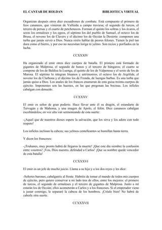EL CANTAR DE ROLDAN BIBLIOTECA VIRTUAL
Organizan después otros diez escuadrones de combate. Está compuesto el primero de
feos cananeos, que vinieron de Valfuida a campo traviesa; el segundo de turcos, el
tercero de persas y el cuarto de petchenecos. Forman el quinto los soltras y los ávaros, el
sexto los ormaleses y los egeos, el séptimo los del pueblo de Samuel, el octavo los de
Brusa, el noveno los de Clavers y el décimo los de Occián la Desierta: componen una
turba que jamás sirvió a Dios. Nunca oiréis hablar de peores felones. Tienen la piel tan
dura como el hierro, y por eso no necesitan loriga ni yelmo. Son recios y porfiados en la
lucha.
CCXXXIV
Ha organizado el emir otros diez cuerpos de batalla. El primero está formado de
gigantes de Malprosa, el segundo de hunos y el tercero de húngaros; el cuarto se
compone de los de Baldisa la Luenga, el quinto de los de Valpenosa y el sexto de los de
Marosa. El séptimo lo integran lituanos y astrimonios, el octavo los de Argólide, el
noveno los de Clarbona y el décimo los de Fronda, de luengas barbas. Es una turba que
jamás quiso a Dios. Los anales de los francos enumeran de esta guisa treinta cuerpos de
ejército. Imponentes son las huestes, en las que pregonan las bocinas. Los infieles
cabalgan con denuedo.
CCXXXV
El emir es señor de gran poderío. Hace llevar ante él su dragón, el estandarte de
Tervagán y de Mahoma, y una imagen de Apolo, el felón. Diez cananeos cabalgan
escoltándolos; en voz alta van sermoneando de esta suerte:
-¡Aquel que de nuestros dioses espere la salvación, que los sirva y los adore con todo
respeto!
Los infieles inclinan la cabeza; sus yelmos centelleantes se humillan hasta tierra.
Y dicen los franceses:
-¡Truhanes, muy pronto habrá de llegaros la muerte! ¡Que este día siembre la confusión
entre vosotros! ¡Vos, Dios nuestro, defended a Carlos! ¡Que su nombre quede vencedor
de esta batalla!
CCXXXVI
El emir es un jefe de mucho juicio. Llama a su hijo y a los dos reyes y les dice:
-Señores barones, cabalgaréis al frente. Habréis de tomar el mando de todos mis cuerpos
de ejército, pero quiero conservar a mi lado tres de ellos, entre los mejores: el primero
de turcos, el segundo de ormaleses y el tercero de gigantes de Malprosa. Junto a mí
estarán los de Occián; ellos acometerán a Carlos y a los franceses. Si el emperador viene
a justar conmigo, le separaré la cabeza de los hombros. ¡Créalo bien! No habrá de
caberle otra suerte.
CCXXXVII
 