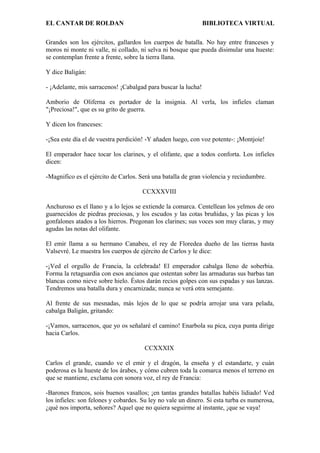 EL CANTAR DE ROLDAN BIBLIOTECA VIRTUAL
Grandes son los ejércitos, gallardos los cuerpos de batalla. No hay entre franceses y
moros ni monte ni valle, ni collado, ni selva ni bosque que pueda disimular una hueste:
se contemplan frente a frente, sobre la tierra llana.
Y dice Baligán:
- ¡Adelante, mis sarracenos! ¡Cabalgad para buscar la lucha!
Amborio de Oliferna es portador de la insignia. Al verla, los infieles claman
"¡Preciosa!", que es su grito de guerra.
Y dicen los franceses:
-¡Sea este día el de vuestra perdición! -Y añaden luego, con voz potente-: ¡Montjoie!
El emperador hace tocar los clarines, y el olifante, que a todos conforta. Los infieles
dicen:
-Magnifico es el ejército de Carlos. Será una batalla de gran violencia y reciedumbre.
CCXXXVIII
Anchuroso es el llano y a lo lejos se extiende la comarca. Centellean los yelmos de oro
guarnecidos de piedras preciosas, y los escudos y las cotas bruñidas, y las picas y los
gonfalones atados a los hierros. Pregonan los clarines; sus voces son muy claras, y muy
agudas las notas del olifante.
El emir llama a su hermano Canabeu, el rey de Floredea dueño de las tierras hasta
Valsevré. Le muestra los cuerpos de ejército de Carlos y le dice:
-¡Ved el orgullo de Francia, la celebrada! El emperador cabalga lleno de soberbia.
Forma la retaguardia con esos ancianos que ostentan sobre las armaduras sus barbas tan
blancas como nieve sobre hielo. Éstos darán recios golpes con sus espadas y sus lanzas.
Tendremos una batalla dura y encarnizada; nunca se verá otra semejante.
Al frente de sus mesnadas, más lejos de lo que se podría arrojar una vara pelada,
cabalga Baligán, gritando:
-¡Vamos, sarracenos, que yo os señalaré el camino! Enarbola su pica, cuya punta dirige
hacia Carlos.
CCXXXIX
Carlos el grande, cuando ve el emir y el dragón, la enseña y el estandarte, y cuán
poderosa es la hueste de los árabes, y cómo cubren toda la comarca menos el terreno en
que se mantiene, exclama con sonora voz, el rey de Francia:
-Barones francos, sois buenos vasallos; ¡en tantas grandes batallas habéis lidiado! Ved
los infieles: son felones y cobardes. Su ley no vale un dinero. Si esta turba es numerosa,
¿qué nos importa, señores? Aquel que no quiera seguirme al instante, ¡que se vaya!
 