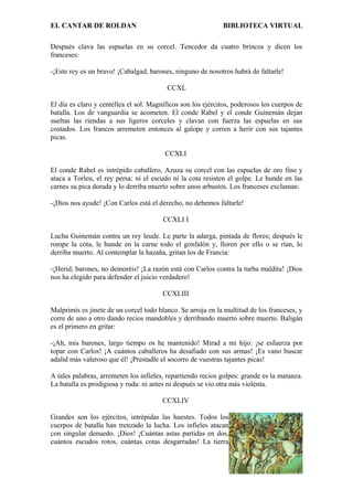 EL CANTAR DE ROLDAN BIBLIOTECA VIRTUAL
Después clava las espuelas en su corcel. Tencedor da cuatro brincos y dicen los
franceses:
-¡Este rey es un bravo! ¡Cabalgad, barones, ninguno de nosotros habrá de faltarle!
CCXL
El día es claro y centellea el sol. Magníficos son los ejércitos, poderosos los cuerpos de
batalla. Los de vanguardia se acometen. El conde Rabel y el conde Guinemán dejan
sueltas las riendas a sus ligeros corceles y clavan con fuerza las espuelas en sus
costados. Los francos arremeten entonces al galope y corren a herir con sus tajantes
picas.
CCXLI
El conde Rabel es intrépido caballero, Azuza su corcel con las espuelas de oro fino y
ataca a Torleu, el rey persa: ni el escudo ni la cota resisten el golpe. Le hunde en las
carnes su pica dorada y lo derriba muerto sobre unos arbustos. Los franceses exclaman:
-¡Dios nos ayude! ¡Con Carlos está el derecho, no debemos faltarle!
CCXLI I
Lucha Guinemán contra un rey leude. Le parte la adarga, pintada de flores; después le
rompe la cota, le hunde en la carne todo el gonfalón y, lloren por ello o se rían, lo
derriba muerto. Al contemplar la hazaña, gritan los de Francia:
-¡Herid, barones, no demoréis! ¡La razón está con Carlos contra la turba maldita! ¡Dios
nos ha elegido para defender el juicio verdadero!
CCXLIII
Malprimís es jinete de un corcel todo blanco. Se arroja en la multitud de los franceses, y
corre de uno a otro dando recios mandobles y derribando muerto sobre muerto. Baligán
es el primero en gritar:
-¡Ah, mis barones, largo tiempo os he mantenido! Mirad a mi hijo: ¡se esfuerza por
topar con Carlos! ¡A cuántos caballeros ha desafiado con sus armas! ¡Es vano buscar
adalid más valeroso que él! ¡Prestadle el socorro de vuestras tajantes picas!
A tales palabras, arremeten los infieles, repartiendo recios golpes: grande es la matanza.
La batalla es prodigiosa y ruda: ni antes ni después se vio otra más violenta.
CCXLIV
Grandes son los ejércitos, intrépidas las huestes. Todos los
cuerpos de batalla han trenzado la lucha. Los infieles atacan
con singular denuedo. ¡Dios! ¡Cuántas astas partidas en dos,
cuántos escudos rotos, cuántas cotas desgarradas! La tierra
 