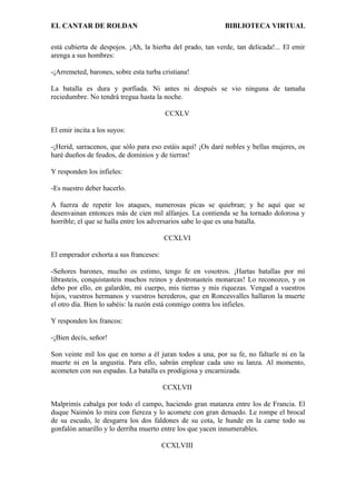 EL CANTAR DE ROLDAN BIBLIOTECA VIRTUAL
está cubierta de despojos. ¡Ah, la hierba del prado, tan verde, tan delicada!... El emir
arenga a sus hombres:
-¡Arremeted, barones, sobre esta turba cristiana!
La batalla es dura y porfiada. Ni antes ni después se vio ninguna de tamaña
reciedumbre. No tendrá tregua hasta la noche.
CCXLV
El emir incita a los suyos:
-¡Herid, sarracenos, que sólo para eso estáis aquí! ¡Os daré nobles y bellas mujeres, os
haré dueños de feudos, de dominios y de tierras!
Y responden los infieles:
-Es nuestro deber hacerlo.
A fuerza de repetir los ataques, numerosas picas se quiebran; y he aquí que se
desenvainan entonces más de cien mil alfanjes. La contienda se ha tornado dolorosa y
horrible; el que se halla entre los adversarios sabe lo que es una batalla.
CCXLVI
El emperador exhorta a sus franceses:
-Señores barones, mucho os estimo, tengo fe en vosotros. ¡Hartas batallas por mí
librasteis, conquistasteis muchos reinos y destronasteis monarcas! Lo reconozco, y os
debo por ello, en galardón, mi cuerpo, mis tierras y mis riquezas. Vengad a vuestros
hijos, vuestros hermanos y vuestros herederos, que en Roncesvalles hallaron la muerte
el otro día. Bien lo sabéis: la razón está conmigo contra los infieles.
Y responden los francos:
-¡Bien decís, señor!
Son veinte mil los que en torno a él juran todos a una, por su fe, no faltarle ni en la
muerte ni en la angustia. Para ello, sabrán emplear cada uno su lanza. Al momento,
acometen con sus espadas. La batalla es prodigiosa y encarnizada.
CCXLVII
Malprimís cabalga por todo el campo, haciendo gran matanza entre los de Francia. El
duque Naimón lo mira con fiereza y lo acomete con gran denuedo. Le rompe el brocal
de su escudo, le desgarra los dos faldones de su cota, le hunde en la carne todo su
gonfalón amarillo y lo derriba muerto entre los que yacen innumerables.
CCXLVIII
 