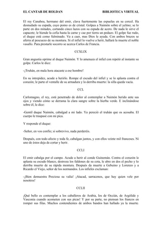 EL CANTAR DE ROLDAN BIBLIOTECA VIRTUAL
El rey Canabeu, hermano del emir, clava fuertemente las espuelas en su corcel. Ha
desnudado su espada, cuyo pomo es de cristal. Golpea a Naimón sobre el yelmo; se lo
parte en dos mitades, cortando cinco lazos con su espada de acero. De nada le sirve el
capacete; le hiende la cofia hasta la carne y cae por tierra un pedazo. El golpe fue rudo,
el duque está como fulminado. Va a caer, mas Dios le ayuda. Con ambos brazos se
aferra al pescuezo de su montura. Si el infiel lo vuelve a herir, hallará la muerte el noble
vasallo. Para prestarle socorro se acerca Carlos de Francia.
CCXLIX
Gran angustia oprime al duque Naimón. Y lo amenaza el infiel con repetir al instante su
golpe. Carlos le dice:
-¡Truhán, en mala hora atacaste a ese hombre!
En su intrepidez, acude a herirlo. Rompe el escudo del infiel y se lo aplasta contra el
corazón; le parte el ventalle de su armadura y lo derriba muerto: la silla queda vacía.
CCL
Carlomagno, el rey, está penetrado de dolor al contemplar a Naimón herido ante sus
ojos y viendo cómo se derrama la clara sangre sobre la hierba verde. E inclinándose
sobre él, le dice:
-Gentil duque Naimón, cabalgad a mi lado. Ya pereció el truhán que os acosaba. El
cuerpo le traspasé con mi pica.
Y responde el duque:
-Señor, en vos confío; si sobrevivo, nada perderéis.
Después, con todo afecto y toda fe, cabalgan juntos, y con ellos veinte mil franceses. Ni
uno de éstos deja de cortar y herir.
CCLI
El emir cabalga por el campo. Acude a herir al conde Guinemán. Contra el corazón le
aplasta su escudo blanco, destroza los faldones de su cota, le abre en dos el pecho y lo
derriba muerto de su rápida montura. Después da muerte a Gebuino y Lorenzo y a
Ricardo el Viejo, señor de los normandos. Los infieles exclaman:
-¡Bien demuestra Preciosa su valía! ¡Atacad, sarracenos, que hay quien vele por
nosotros!
CCLII
¡Qué bello es contemplar a los caballeros de Arabia, los de Occián, de Argólide y
Vasconia cuando acometen con sus picas! Y por su parte, no piensan los francos en
romper sus filas. Muchos contendientes de ambos bandos han hallado ya la muerte.
 