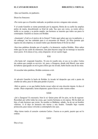 EL CANTAR DE ROLDAN BIBLIOTECA VIRTUAL
-Que sea Ganelón, mi padrastro.
Dicen los franceses:
-Por cierto que es el hombre indicado; no podríais enviar a ninguno más sensato.
Y el conde Ganelón se siente penetrado por la angustia. Retira de su cuello las amplias
pieles de marta, descubriendo su brial de seda. Sus ojos son veros, su rostro altivo;
noble es su cuerpo y su pecho amplio: tan hermoso se muestra que todos sus pares lo
contemplan. Ganelón se encara con Roldán:
-¡Insensato! ¿Cuál es el motivo de tu frenesí? Todos aquí saben que soy tu padrastro, y
sin embargo, me has señalado para ir al encuentro de Marsil. ¡Si Dios permite que
regrese de esta empresa, te causaré males que durarán hasta el fin de tus días!
-Son ésas palabras dictadas por el orgullo y la demencia -replica Roldán-. Bien saben
todos que no me cuido de amenazas; mas para hacerse cargo de un mensaje se necesita
tener juicio. Si lo desea el rey, estoy dispuesto: iré en vuestro lugar.
XXI
-¡No harás tal! -responde Ganelón-. Ni eres tú vasallo mío, ni soy yo tu señor. Carlos
me ordena que cumpla su servicio: iré, pues, a Zaragoza, donde está Marsil; mas antes
de haberse apaciguado en mí la gran cólera que me invade, habré hecho una de las mías.
Al escuchar tales palabras, Roldán comienza a reír.
XXII
Al advertir Ganelón la burla de Roldán, lo invade tal despecho que está a punto de
estallar de rabia; poco le falta para perder el juicio.
-Mal os quiero, a vos que habéis hecho recaer sobre mí esta elección injusta -le dice el
conde-. Buen emperador, heme dispuesto; quiero llevar a cabo vuestra orden.
XXIII
-¡Iré a Zaragoza! Es necesario, bien lo sé. Quien pone allí los pies, no ha de regresar.
Recordad, por sobre todas las cosas, que vuestra hermana es mi esposa. Me ha dado un
hijo, el más hermoso que existe. Su nombre es Balduino -añade-, ha de ser un hombre
valeroso. A él dejo en herencia mis tierras y mis feudos. Tomadlo bajo vuestra
protección, pues nunca volverán a contemplarlo mis ojos.
-Muy tierno tenéis el corazón -contesta Carlos-. Fuerza os es partir, puesto que así lo
ordeno.
XXIV
Dice el rey:
 