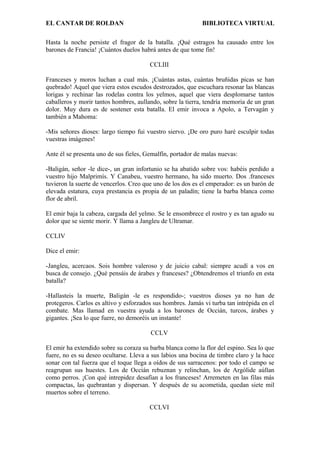 EL CANTAR DE ROLDAN BIBLIOTECA VIRTUAL
Hasta la noche persiste el fragor de la batalla. ¡Qué estragos ha causado entre los
barones de Francia! ¡Cuántos duelos habrá antes de que tome fin!
CCLIII
Franceses y moros luchan a cual más. ¡Cuántas astas, cuántas bruñidas picas se han
quebrado! Aquel que viera estos escudos destrozados, que escuchara resonar las blancas
lorigas y rechinar las rodelas contra los yelmos, aquel que viera desplomarse tantos
caballeros y morir tantos hombres, aullando, sobre la tierra, tendría memoria de un gran
dolor. Muy dura es de sostener esta batalla. El emir invoca a Apolo, a Tervagán y
también a Mahoma:
-Mis señores dioses: largo tiempo fui vuestro siervo. ¡De oro puro haré esculpir todas
vuestras imágenes!
Ante él se presenta uno de sus fieles, Gemalfín, portador de malas nuevas:
-Baligán, señor -le dice-, un gran infortunio se ha abatido sobre vos: habéis perdido a
vuestro hijo Malprimís. Y Canabeu, vuestro hermano, ha sido muerto. Dos .franceses
tuvieron la suerte de vencerlos. Creo que uno de los dos es el emperador: es un barón de
elevada estatura, cuya prestancia es propia de un paladín; tiene la barba blanca como
flor de abril.
El emir baja la cabeza, cargada del yelmo. Se le ensombrece el rostro y es tan agudo su
dolor que se siente morir. Y llama a Jangleu de Ultramar.
CCLIV
Dice el emir:
-Jangleu, acercaos. Sois hombre valeroso y de juicio cabal: siempre acudí a vos en
busca de consejo. ¿Qué pensáis de árabes y franceses? ¿Obtendremos el triunfo en esta
batalla?
-Hallasteis la muerte, Baligán -le es respondido-; vuestros dioses ya no han de
protegeros. Carlos es altivo y esforzados sus hombres. Jamás vi turba tan intrépida en el
combate. Mas llamad en vuestra ayuda a los barones de Occián, turcos, árabes y
gigantes. ¡Sea lo que fuere, no demoréis un instante!
CCLV
El emir ha extendido sobre su coraza su barba blanca como la flor del espino. Sea lo que
fuere, no es su deseo ocultarse. Lleva a sus labios una bocina de timbre claro y la hace
sonar con tal fuerza que el toque llega a oídos de sus sarracenos: por todo el campo se
reagrupan sus huestes. Los de Occián rebuznan y relinchan, los de Argólide aúllan
como perros. ¡Con qué intrepidez desafían a los franceses! Arremeten en las filas más
compactas, las quebrantan y dispersan. Y después de su acometida, quedan siete mil
muertos sobre el terreno.
CCLVI
 
