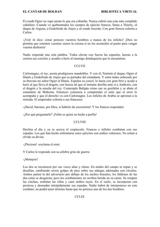 EL CANTAR DE ROLDAN BIBLIOTECA VIRTUAL
El conde Ogier no supo jamás lo que era cobardía. Nunca cubrió una cota más cumplido
caballero. Cuando ve quebrantados los cuerpos de ejército francos, llama a Thierry, el
duque de Argona, a Godofredo de Anjeo y al conde Jocerán. Con gran fiereza exhorta a
Carlos:
-¡Ved -le dice- cómo perecen vuestros hombres a manos de los infieles! ¡Dios no
permita que ostenten vuestras sienes la corona si no los acometéis al punto para vengar
vuestra deshonra!
Nadie responde una sola palabra. Todos clavan con fuerza las espuelas, lanzan a la
carrera sus corceles y acuden a herir al enemigo dondequiera que lo encuentren.
CCLVII
Carlomagno, el rey, asesta prodigiosos mandobles. Y con él, Naimón el duque, Ogier el
Danés y Godofredo de Anjeo que es portador del estandarte. Y entre todos sobresale por
su bravura mi señor Ogier el Danés. Espolea su corcel, lo lanza con gran brío y acude a
herir al que lleva el dragón, con fuerza tal que al instante derriba ante sí a Amborio, con
el dragón y la enseña del rey. Contempla Baligán cómo cae su gonfalón y se abate el
estandarte de Mahoma. Entonces comienza a comprender el emir que el error lo
acompaña y que el derecho va con Carlomagno. Los infieles de Arabia se aprestan a la
retirada. El emperador exhorta a sus franceses:
-¡Decid, barones, por Dios, si habréis de socorrerme! Y los francos responden:
-¿Por qué preguntarlo? ¡Felón es quien no luche a porfía!
CCLVIII
Declina el día y ya se acerca el crepúsculo. Francos e infieles combaten con sus
espadas. Los que han hecho enfrentarse estos ejércitos son ambos valerosos. No echan a
olvido su divisa:
-¡Preciosa! -exclama el emir.
Y Carlos le responde con su célebre grito de guerra:
-¡Montjoie!
Los dos se reconocen por sus voces altas y claras. En medio del campo se topan y se
desafían, cambiando recios golpes de pica sobre sus adargas adornadas con círculos.
Ambos parten la del adversario por debajo de los anchos brazales; los faldones de las
dos cotas se desgarran, pero los combatientes no reciben herida en su carne. Se rompen
las cinchas, resbalan las sillas y caen ambos reyes. En el suelo, se incorporan con
presteza y desnudan intrépidamente sus espadas. Nadie habrá de interponerse en este
combate; no podrá tener término hasta que no perezca uno de los dos hombres.
CCLIX
 