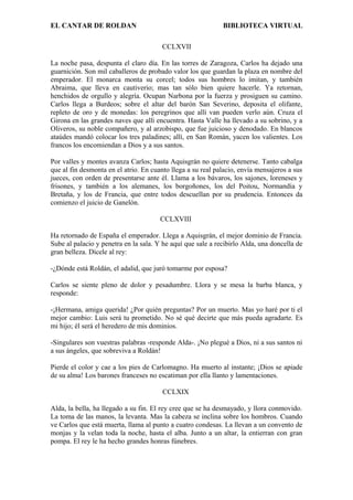 EL CANTAR DE ROLDAN BIBLIOTECA VIRTUAL
CCLXVII
La noche pasa, despunta el claro día. En las torres de Zaragoza, Carlos ha dejado una
guarnición. Son mil caballeros de probado valor los que guardan la plaza en nombre del
emperador. El monarca monta su corcel; todos sus hombres lo imitan, y también
Abraima, que lleva en cautiverio; mas tan sólo bien quiere hacerle. Ya retornan,
henchidos de orgullo y alegría. Ocupan Narbona por la fuerza y prosiguen su camino.
Carlos llega a Burdeos; sobre el altar del barón San Severino, deposita el olifante,
repleto de oro y de monedas: los peregrinos que allí van pueden verlo aún. Cruza el
Girona en las grandes naves que allí encuentra. Hasta Valle ha llevado a su sobrino, y a
Oliveros, su noble compañero, y al arzobispo, que fue juicioso y denodado. En blancos
ataúdes mandó colocar los tres paladines; allí, en San Román, yacen los valientes. Los
francos los encomiendan a Dios y a sus santos.
Por valles y montes avanza Carlos; hasta Aquisgrán no quiere detenerse. Tanto cabalga
que al fin desmonta en el atrio. En cuanto llega a su real palacio, envía mensajeros a sus
jueces, con orden de presentarse ante él. Llama a los bávaros, los sajones, loreneses y
frisones, y también a los alemanes, los borgoñones, los del Poitou, Normandía y
Bretaña, y los de Francia, que entre todos descuellan por su prudencia. Entonces da
comienzo el juicio de Ganelón.
CCLXVIII
Ha retornado de España el emperador. Llega a Aquisgrán, el mejor dominio de Francia.
Sube al palacio y penetra en la sala. Y he aquí que sale a recibirlo Alda, una doncella de
gran belleza. Dícele al rey:
-¿Dónde está Roldán, el adalid, que juró tomarme por esposa?
Carlos se siente pleno de dolor y pesadumbre. Llora y se mesa la barba blanca, y
responde:
-¡Hermana, amiga querida! ¿Por quién preguntas? Por un muerto. Mas yo haré por ti el
mejor cambio: Luis será tu prometido. No sé qué decirte que más pueda agradarte. Es
mi hijo; él será el heredero de mis dominios.
-Singulares son vuestras palabras -responde Alda-. ¡No plegué a Dios, ni a sus santos ni
a sus ángeles, que sobreviva a Roldán!
Pierde el color y cae a los pies de Carlomagno. Ha muerto al instante; ¡Dios se apiade
de su alma! Los barones franceses no escatiman por ella llanto y lamentaciones.
CCLXIX
Alda, la bella, ha llegado a su fin. El rey cree que se ha desmayado, y llora conmovido.
La toma de las manos, la levanta. Mas la cabeza se inclina sobre los hombros. Cuando
ve Carlos que está muerta, llama al punto a cuatro condesas. La llevan a un convento de
monjas y la velan toda la noche, hasta el alba. Junto a un altar, la entierran con gran
pompa. El rey le ha hecho grandes honras fúnebres.
 