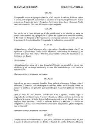 EL CANTAR DE ROLDAN BIBLIOTECA VIRTUAL
CCLXX
El emperador retorna a Aquisgrán. Ganelón, el vil, cargado de cadenas de hierro, está en
la ciudad, ante el palacio. Los siervos lo han atado a un poste; le aprisionan las manos
con correas de cuero de gamo y lo apalean fuertemente con estacas y bastones. No ha
merecido otra suerte. Con gran sufrimiento, espera su juicio.
CCLXXI
Está escrito en la Gesta antigua que Carlos mandó venir a sus vasallos de todos los
países. Están reunidos en Aquisgrán, en la capilla. Es el gran día de una fiesta solemne,
la del barón San Silvestre, al decir de muchos. Entonces da comienzo el juicio, y he aquí
lo que acaeció al traidor Ganelón. El emperador lo ha hecho arrastrar ante él.
CCLXXII
-Señores barones -dice Carlomagno, el rey-; juzgadme a Ganelón según derecho. Él me
siguió con el ejército hasta España: me ha arrebatado veinte mil de mis franceses, y mi
sobrino, que nunca más veréis, y Oliveros, el esforzado y cortés; ha traicionado a los
doce pares por dinero.
Dice Ganelón:
-¡Caiga la deshonra sobre mí, si trato de ocultarlo! Roldán me perjudicó en mi oro y en
mis bienes, y por eso busqué su muerte y su ruina. Mas no concedo que exista en ello la
menor traición.
-Habremos consejo -responden los francos.
CCLXXIII
Ante el rey, permanece erguido Ganelón. Tiene gallardo el cuerpo y de buen color el
semblante; si fuera leal, se le tomaría por un caballero. Mira a los de Francia, a todos los
jueces y a treinta de sus parientes que responden por él; después grita con voz alta y
fuerte:
-¡Por el amor de Dios, barones, escuchadme! Con el ejército, señores, seguí al
emperador. Lo servía con buena fe y amor. Roldán, su sobrino, me tomó aversión y me
condenó a la muerte y al dolor. Fui enviado como mensajero al rey Marsil, mas por mi
habilidad logré salvarme. Desafié al valeroso Roldán y a Oliveros, y a todos sus
compañeros: Carlos y sus nobles barones escucharon mis palabras. ¡Tomé venganza,
mas no traicioné!
-Habremos consejo -responden los francos.
CCLXXIV
Ganelón ve que ha dado comienzo su gran juicio. Treinta de sus parientes están allí, con
él. A uno de ellos recurren todos los demás; es Pinabel, del castillo de Sórnese. Discurre
 