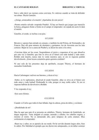 EL CANTAR DE ROLDAN BIBLIOTECA VIRTUAL
bien y sabe decir sus razones como conviene. Es valeroso cuando se trata de defender
sus armas. Dícele Ganelón:
-¡Amigo, arrancadme a la muerte! ¡Apartadme de este juicio!
-Pronto estaréis salvado -responde Pinabel-. Si hay un francés que juzgue que merecéis
la horca, pónganos frente a frente en el campo el emperador: mi espada de acero le dará
el mentís.
Ganelón, el conde, se inclina a sus pies.
CCLXXV
Bávaros y sajones han entrado en consejo, y también los del Poitou, de Normandía y de
Francia. Hay allí gran número de alemanes y germanos; los de Auvernia son los más
corteses. Bajan la voz a causa de Pinabel y se dicen los unos a los otros:
-Conviene dejar así las cosas. Suspendamos el juicio y roguemos al rey que absuelva
por esta vez a Ganelón; que éste lo sirva en el futuro con toda lealtad y todo amor.
Roldán está muerto, nunca más lo verán nuestros ojos; ni oro ni riquezas podrán
devolvérnoslo. ¡Gran locura cometería quien quisiera combatir!
Ni uno solo de los presentes deja de aprobarlo, excepto Thierry, el hermano de
monseñor Godofredo.
CCLXXVI
Hacia Carlomagno vuelven sus barones, y dicen al rey:
-Señor, os lo suplicamos, absolved al conde Ganelón. ¡Que os sirva en el futuro con
todo amor y toda lealtad! Perdonadle la vida, porque es muy noble señor. Ni oro ni
riquezas habrían de devolveros a Roldán.
Y les responde el rey:
-Sois unos felones.
CCLXXVII
Cuando ve Carlos que todos le han fallado, baja la cabeza, presa de dolor, y exclama:
-¡Desdichado de mí!
Mas he aquí que ante él se presenta un caballero, Thierry, hermano de Godofredo, un
duque angevino. Tiene delgado el cuerpo, menudo y esbelto; los cabellos negros, y
moreno el rostro. No es demasiado alto, pero tampoco de corta estatura. Dice
cortésmente al emperador:
-Buen rey y señor, no os apenéis de ese modo. Os he servido durante largos años, bien
lo sabéis. Por fidelidad al ejemplo que me dieron mis antepasados, es mi deber sostener
 