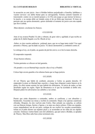 EL CANTAR DE ROLDAN BIBLIOTECA VIRTUAL
la acusación en este juicio. Aun si Roldán hubiera perjudicado a Ganelón, hallábase a
vuestro servicio: eso debía bastar para su salvaguardia. Felonía cometió Ganelón al
traicionarlo: contra vos se mostró perjuro y vil. Por esto juzgo yo que merece la horca y
la muerte, y su cuerpo debe ser tratado como el de un felón que traicionó. Sí tiene un
pariente que me quiera desmentir, quiero defender al instante mi juicio con esta espada
que llevo ceñida.
-Bien dijisteis -exclaman los francos.
CCLXXVIII
Ante el rey avanza Pinabel. Es alto y robusto, de gran valor y agilidad; el que reciba un
golpe de él, habrá llegado a su fin. Dícele al rey:
-Señor, es ésta vuestra audiencia: ¡ordenad, pues, que no se haga tanto ruido! Veo aquí
presente a Thierry, que ha dado su juicio. Yo deseo desmentirlo y combatiré contra él.
Le entrega al rey, en el puño, un guante de piel de ciervo; es el de la mano derecha.
El emperador responde:
-Exijo buenos rehenes.
Treinta parientes se ofrecen en leal garantía.
-Os pondré a vos en libertad bajo caución -dice el rey a Pinabel.
Coloca bajo severa guardia a los rehenes hasta que se haga justicia.
CCLXXIX
Al ver Thierry que habrá de combatir, presenta a Carlos su guante derecho. El
emperador lo pone en libertad bajo caución, y luego hace disponer cuatro bancos en la
plaza. En ellos toman asiento los que habrán de enfrentarse. Al juicio de todos, se han
desafiado según las reglas. Ogier de Dinamarca es el que ha acordado el doble reto.
Después piden los adversarios sus caballos y sus armas.
CCLXXX
Puesto que están dispuestos a contender, ambos se confiesan, y son absueltos y
bendecidos. Escuchan sus misas y reciben la comunión. Dejan a las iglesias cuantiosas
ofrendas. Después, los dos vuelven ante Carlos. Han calzado sus espuelas, se cubren
con sus blancas lorigas, fuertes y ligeras, y se atan sus claros yelmos. Ciñen sus espadas,
cuyas empuñaduras son de oro puro, cuelgan de sus cuellos los escudos acuartelados,
toman en el puño diestro sus tajantes picas y se acomodan en las sillas de sus rápidos
corceles. Entonces vierten llanto cien mil caballeros, que por amor a Roldán, se apiadan
de Thierry. Mas Dios sabe bien cómo terminará esto.
CCLXXXI
 