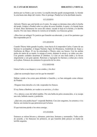 EL CANTAR DE ROLDAN BIBLIOTECA VIRTUAL
desliza por su frente y por su rostro. La mejilla derecha quedó ensangrentada. Le hiende
la cota hasta más abajo del vientre. Dios lo protege. Pinabel no lo ha derribado muerto.
CCLXXXVI
Advierte Thierry que está herido en el rostro. Su sangre se derrama clara sobre la hierba
del prado. Golpea a Pinabel sobre su yelmo de acero bruñido, lo parte y lo hiende hasta
el nasal. Hace derramarse los sesos del cráneo; sacude la hoja en la herida y lo derriba
muerto. Por este lance obtiene la victoria en la batalla. Los franceses gritan:
-¡Dios hizo un milagro! Es justicia que Ganelón sea ahorcado, y con él los parientes que
han respondido por él.
CCLXXXVII
Cuando Thierry hubo ganado la pelea, viene hacia él el emperador Carlos. Cuatro de sus
barones lo acompañan: el duque Naimón, Ogier de Dinamarca, Godofredo de Anjeo y
Guillermo de Blaye. El rey ha estrechado a Thierry entre sus brazos. Con las anchas
pieles de marta de su manto, le enjuga el rostro; después lo arroja y se cubre con otro.
Con grandes cuidados desarman al caballero. Lo izan en una mula árabe y lo llevan
alegremente y con gran aparato. Retornan a Aquisgrán los barones y echan pie a tierra
en la plaza. Entonces da comienzo la ejecución de los otros.
CCLXXXVIII
Llama Carlos a sus duques y a sus condes, y les dice:
-¿Qué me aconsejáis hacer con los que he retenido?
Habían venido a las cortes para defender a Ganelón, y se han entregado como rehenes
de Pinabel.
-Ninguno tiene derecho a la vida -responden los francos.
El rey llama a Basbrún, un veedor a su servicio, y le dice:
-Ve y ahorca a esos del árbol maldito. Por esta barba de pelos encanecidos, si se escapa
uno solo, hallarás muerte y perdición.
-¿Qué otra cosa podría hacer? -responde Basbrún. Con cien sargentos, los arrastra a viva
fuerza; son treinta los que perecieron por la horca.
El que traiciona pierde a los otros consigo.
CCLXXXIX
Entonces se retiran bávaros y alemanes, potevinos, bretones y normandos. Todos están
de acuerdo, y los franceses los primeros, en que Ganelón debe perecer en medio de
terrible angustia.
 