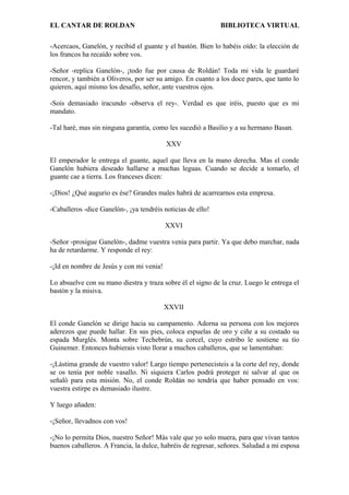 EL CANTAR DE ROLDAN BIBLIOTECA VIRTUAL
-Acercaos, Ganelón, y recibid el guante y el bastón. Bien lo habéis oído: la elección de
los francos ha recaído sobre vos.
-Señor -replica Ganelón-, ¡todo fue por causa de Roldán! Toda mi vida le guardaré
rencor, y también a Oliveros, por ser su amigo. En cuanto a los doce pares, que tanto lo
quieren, aquí mismo los desafío, señor, ante vuestros ojos.
-Sois demasiado iracundo -observa el rey-. Verdad es que iréis, puesto que es mi
mandato.
-Tal haré, mas sin ninguna garantía, como les sucedió a Basilio y a su hermano Basan.
XXV
El emperador le entrega el guante, aquel que lleva en la mano derecha. Mas el conde
Ganelón hubiera deseado hallarse a muchas leguas. Cuando se decide a tomarlo, el
guante cae a tierra. Los franceses dicen:
-¡Dios! ¿Qué augurio es ése? Grandes males habrá de acarrearnos esta empresa.
-Caballeros -dice Ganelón-, ¡ya tendréis noticias de ello!
XXVI
-Señor -prosigue Ganelón-, dadme vuestra venia para partir. Ya que debo marchar, nada
ha de retardarme. Y responde el rey:
-¡Id en nombre de Jesús y con mi venia!
Lo absuelve con su mano diestra y traza sobre él el signo de la cruz. Luego le entrega el
bastón y la misiva.
XXVII
El conde Ganelón se dirige hacia su campamento. Adorna su persona con los mejores
aderezos que puede hallar. En sus pies, coloca espuelas de oro y ciñe a su costado su
espada Murglés. Monta sobre Techebrún, su corcel, cuyo estribo le sostiene su tío
Guinemer. Entonces hubierais visto llorar a muchos caballeros, que se lamentaban:
-¡Lástima grande de vuestro valor! Largo tiempo pertenecisteis a la corte del rey, donde
se os tenía por noble vasallo. Ni siquiera Carlos podrá proteger ni salvar al que os
señaló para esta misión. No, el conde Roldán no tendría que haber pensado en vos:
vuestra estirpe es demasiado ilustre.
Y luego añaden:
-¡Señor, llevadnos con vos!
-¡No lo permita Dios, nuestro Señor! Más vale que yo solo muera, para que vivan tantos
buenos caballeros. A Francia, la dulce, habréis de regresar, señores. Saludad a mi esposa
 