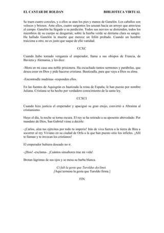 EL CANTAR DE ROLDAN BIBLIOTECA VIRTUAL
Se traen cuatro corceles, y a ellos se atan los pies y manos de Ganelón. Los caballos son
veloces y briosos. Ante ellos, cuatro sargentos los azuzan hacia un arroyo que atraviesa
el campo. Ganelón ha llegado a su perdición. Todos sus nervios se distienden, todos los
miembros de su cuerpo se desgarran; sobre la hierba verde se derrama clara su sangre.
Ha hallado Ganelón la muerte que merece un felón probado. Cuando un hombre
traiciona a otro, no es justo que saque de ello vanidad.
CCXC
Cuando hubo tomado venganza el emperador, llama a sus obispos de Francia, de
Baviera y Alemania, y les dice:
-Mora en mi casa una noble prisionera. Ha escuchado tantos sermones y parábolas, que
desea creer en Dios y pide hacerse cristiana. Bautizadla, para que vaya a Dios su alma.
-Encontradle madrinas -responden ellos.
En las fuentes de Aquisgrán es bautizada la reina de España; le han puesto por nombre
Juliana. Cristiana se ha hecho por verdadero conocimiento de la santa ley.
CCXCI
Cuando hizo justicia el emperador y apaciguó su gran enojo, convirtió a Abraima al
cristianismo.
Huye el día, la noche se torna oscura. El rey se ha retirado a su aposento abovedado. Por
mandato de Dios, San Gabriel viene a decirle:
-¡Carlos, alza tus ejércitos por todo tu imperio! Irás de viva fuerza a la tierra de Bira a
socorrer al rey Viviano en su ciudad de Orfa a la que han puesto sitio los infieles. ¡Allí
te llaman y te invocan los cristianos!
El emperador hubiera deseado no ir.
-¡Dios! -exclama-. ¡Cuántos sinsabores trae mi vida!
Brotan lágrimas de sus ojos y se mesa su barba blanca.
Ci falt la geste que Turoldus declinet.
[Aquí termina la gesta que Turoldo firma.]
FIN
 