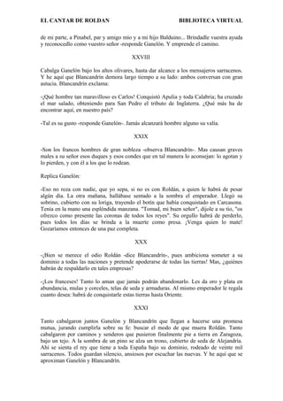 EL CANTAR DE ROLDAN BIBLIOTECA VIRTUAL
de mi parte, a Pinabel, par y amigo mío y a mi hijo Balduino... Brindadle vuestra ayuda
y reconocedlo como vuestro señor -responde Ganelón. Y emprende el camino.
XXVIII
Cabalga Ganelón bajo los altos olivares, hasta dar alcance a los mensajeros sarracenos.
Y he aquí que Blancandrín demora largo tiempo a su lado: ambos conversan con gran
astucia. Blancandrín exclama:
-¡Qué hombre tan maravilloso es Carlos! Conquistó Apulia y toda Calabria; ha cruzado
el mar salado, obteniendo para San Pedro el tributo de Inglaterra. ¿Qué más ha de
encontrar aquí, en nuestro país?
-Tal es su gusto -responde Ganelón-. Jamás alcanzará hombre alguno su valía.
XXIX
-Son los francos hombres de gran nobleza -observa Blancandrín-. Mas causan graves
males a su señor esos duques y esos condes que en tal manera lo aconsejan: lo agotan y
lo pierden, y con él a los que lo rodean.
Replica Ganelón:
-Eso no reza con nadie, que yo sepa, si no es con Roldán, a quien le habrá de pesar
algún día. La otra mañana, hallábase sentado a la sombra el emperador. Llegó su
sobrino, cubierto con su loriga, trayendo el botín que había conquistado en Carcasona.
Tenía en la mano una espléndida manzana. "Tomad, mi buen señor", díjole a su tío, "os
ofrezco como presente las coronas de todos los reyes". Su orgullo habrá de perderlo,
pues todos los días se brinda a la muerte como presa. ¡Venga quien lo mate!
Gozaríamos entonces de una paz completa.
XXX
-¡Bien se merece el odio Roldán -dice Blancandrín-, pues ambiciona someter a su
dominio a todas las naciones y pretende apoderarse de todas las tierras! Mas, ¿quiénes
habrán de respaldarlo en tales empresas?
-¡Los franceses! Tanto lo aman que jamás podrán abandonarlo. Les da oro y plata en
abundancia, mulas y corceles, telas de seda y armaduras. Al mismo emperador le regala
cuanto desea: habrá de conquistarle estas tierras hasta Oriente.
XXXI
Tanto cabalgaron juntos Ganelón y Blancandrín que llegan a hacerse una promesa
mutua, jurando cumplirla sobre su fe: buscar el modo de que muera Roldán. Tanto
cabalgaron por caminos y senderos que pusieron finalmente pie a tierra en Zaragoza,
bajo un tejo. A la sombra de un pino se alza un trono, cubierto de seda de Alejandría.
Ahí se sienta el rey que tiene a toda España bajo su dominio, rodeado de veinte mil
sarracenos. Todos guardan silencio, ansiosos por escuchar las nuevas. Y he aquí que se
aproximan Ganelón y Blancandrín.
 