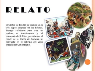 El Cantar de Roldán se escribe unos
tres siglos después de los hechos.
Tiempo suficiente para que los
hechos se transformen y el
personaje de Roldán, que sólo era el
conde de la Marca de Bretaña, se
convierta en el sobrino del viejo
emperador Carlomagno.