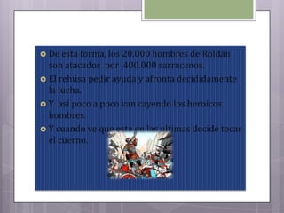  De esta forma, los 20.000 hombres de Roldán
son atacados por 400.000 sarracenos.
 El rehúsa pedir ayuda y afronta decididamente
la lucha.
 Y así poco a poco van cayendo los heroicos
hombres.
 Y cuando ve que esta en las ultimas decide tocar
el cuerno.
 