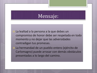  La lealtad a la persona a la que debes un
compromiso de honor debe ser respetada en todo
momento y no dejar que las adversidades
contradigan tus promesas.
 La hermandad de un pueblo entero (ejército de
Carlomagno) puede arrasar con demás obstáculos
presentadas a lo largo del camino.
 