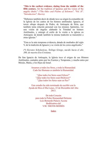 "This is the earliest evidence, dating from the middle of the
fifth century, for the tradition of Ignatius and his vision of the
angelic choirs." ("The Odes and Psalms of Solomon", "Vol. II",
"Introduction", Harris).
"Debemos también decir de dónde tuvo su origen la costumbre de
la Iglesia de los cantos de los himnos antifonales. Ignacio, el
tercer obispo después de Pedro, de Antioquía de Siria, que
también tenía relación personal con los mismos Apóstoles, vio
una visión de ángeles alabando la Trinidad en himnos
Antifonales, y entregó el estilo de la visión a la iglesia en
Antioquía: de donde también la misma tradición se transmitió a
otras iglesias."
"Esta es la más temprana evidencia, datada de mediados del siglo
V, de la tradición de Ignacio y su visión de los coros angelicales."
(*) Sócrates Scholasticus, Teólogo Griego, nacido hacia el año
380, de nuestra Era Cristiana.
De San Ignacio de Antioquía, la Iglesia tuvo el origen de sus Himnos
Antifonales, cantados antes por los Esenios y Terapeutas, y mucho antes por
Moisés, María, y los Hijos de Israel.
Amamos a todos los Seres, a toda la Humanidad.
Cada Ser Humano es también la Humanidad.
"¡Que todos los Seres sean Felices!"
"¡Que todos los Seres sean Dichosos!"
"¡Que todos los Seres sean en Paz!"
Este estudio ha sido terminado de escribir con la
Ayuda de Dios el Día Lunes, 23 de Diciembre del Año
2013.
De todo Corazón
para toda la Pobre Humanidad Doliente
Luis Bernardo Palacio Acosta
Bodhisattwa del
V.M. THOTH-MOISÉS
Index
 