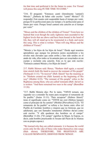 for that time and perfected it for the future to come. For Yisrael
will praise this song IN THE TIME TO COME."
"216. Él preguntó: "Entonces cantó (literalmente 'cantará')
Moisés." ¿Debería de haber sido escrito: "cantó" Moisés?" Él
respondió: Este asunto está suspendido hasta el tiempo por venir,
porque Él lo perfeccionó para ese tiempo y lo perfeccionó para el
futuro por venir. Porque Israel cantará esta canción en el tiempo
por venir."
"Moses and the children of the children of Yisrael." From here we
learned that even though the early righteous men ascended to the
highest levels that are above and have been bound in the bond of
life, they will all stand up to be resurrected in a body and recite
this song. This is what is written: "Then will sing Moses and the
children of Yisrael."
"Moisés y los hijos de los hijos de Israel." Desde aquí nosotros
aprendimos que aunque los primeros justos ascendieron a los
niveles más elevados que están arriba y han sido unidos en el
atado de vida, ellos todos se levantarán para ser resucitados en un
cuerpo y recitarán esta canción. Esto es lo que está escrito:
"Entonces cantará Moisés y los Hijos de Israel."
217. Rabbi Shimon said: Hence, "Hashem shall again, a second
time stretch forth His hand to recover the remnant of His people"
(Yeshayah 11:11). "To recover" (Heb. liknot)" has the meaning as
in: "Hashem created me (Heb. kanani) as the beginning of His
way" (Mishlei 8:22). "The remnant of His people" refers to the
Righteous among them, who are called 'remnants (Heb. she'ar)' as
is written: "And there remained two men in the camp" (Bemidbar
11:26).
"217. Rabbi Shimón dijo: Por lo tanto, "YHVH tornará, una
segunda vez a extender Su mano para recuperar el remanente de
Su pueblo." (Isaías 11:11). "Para recuperar" (Hebreo liknot)"
tiene el significado como en: "YHVH me creó (Hebreo kanani)
como el principio de Su camino" (Mishlei [Proverbios] 8:22). "El
remanente de Su pueblo" se refiere a los Justos entre ellos (el
Pueblo de Castidad, hombres y mujeres que no fornican, que no
adulteran), que son llamados remanentes (Hebreo she'ar) como
está escrito: "Y allá quedaron dos hombres en el campo"
(Bemidbar 11:26). ["El campo" significa la Mujer, la Esposa, es
decir, cada hombre practicando el Arcano del Pacto de la Alianza
con su propia esposa.)
"We learned why they are called remnants: it is because the world
exists only for the sake of those who make themselves into songs
(Heb. shirim). THEREFORE, THE RIGHTEOUS ARE
CALLED 'REMNANTS', DERIVED FROM 'SONGS'.
 